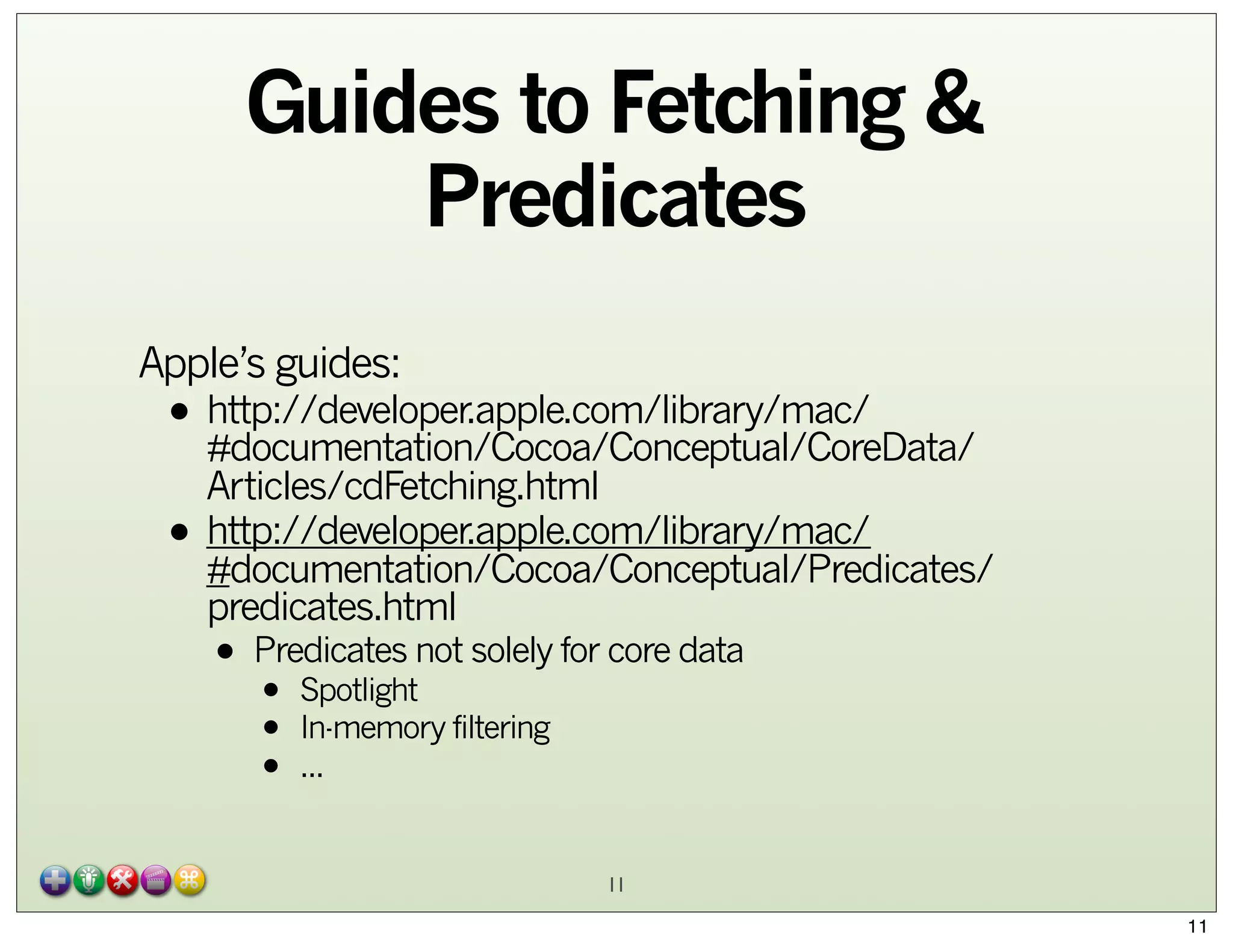 Guides to Fetching &
Predicates
Apple’s guides:

• http://developer.apple.com/library/mac/
#documentation/Cocoa/Conceptual/CoreData/
•

Articles/cdFetching.html
http://developer.apple.com/library/mac/
#documentation/Cocoa/Conceptual/Predicates/
predicates.html

• Predicates not solely for core data
Spotlight
•
•
•

In-memory filtering
...

11
11

 