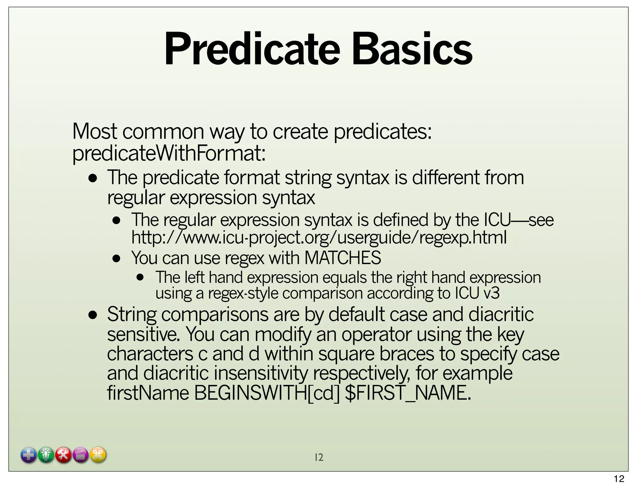 Predicate Basics
Most common way to create predicates:
predicateWithFormat:

• The predicate format string syntax is different from
regular expression syntax

• The regular expression syntax is defined by the ICU—see
http://www.icu-project.org/userguide/regexp.html
can use regex with MATCHES
• YouThe left hand expression equals the right hand expression
•

using a regex-style comparison according to ICU v3

diacritic
• String comparisons are by default case andthe key
sensitive. You can modify an operator using

characters c and d within square braces to specify case
and diacritic insensitivity respectively, for example
firstName BEGINSWITH[cd] $FIRST_NAME.
12
12

 