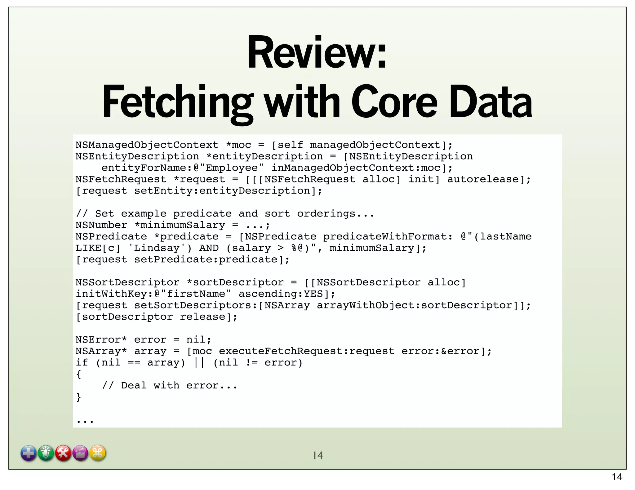 Review:
Fetching with Core Data
NSManagedObjectContext *moc = [self managedObjectContext];
NSEntityDescription *entityDescription = [NSEntityDescription
    entityForName:@"Employee" inManagedObjectContext:moc];
NSFetchRequest *request = [[[NSFetchRequest alloc] init] autorelease];
[request setEntity:entityDescription];
// Set example predicate and sort orderings...
NSNumber *minimumSalary = ...;
NSPredicate *predicate = [NSPredicate predicateWithFormat: @"(lastName
LIKE[c] 'Lindsay') AND (salary > %@)", minimumSalary];
[request setPredicate:predicate];
NSSortDescriptor *sortDescriptor = [[NSSortDescriptor alloc]
initWithKey:@"firstName" ascending:YES];
[request setSortDescriptors:[NSArray arrayWithObject:sortDescriptor]];
[sortDescriptor release];
NSError* error = nil;
NSArray* array = [moc executeFetchRequest:request error:&error];
if (nil == array) || (nil != error)
{
    // Deal with error...
}
...
14
14

 