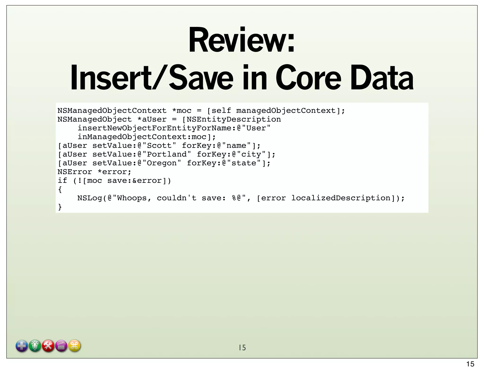 Review:
Insert/Save in Core Data
NSManagedObjectContext *moc = [self managedObjectContext];
NSManagedObject *aUser = [NSEntityDescription
insertNewObjectForEntityForName:@"User"
inManagedObjectContext:moc];
[aUser setValue:@"Scott" forKey:@"name"];
[aUser setValue:@"Portland" forKey:@"city"];
[aUser setValue:@"Oregon" forKey:@"state"];
NSError *error;
if (![moc save:&error])
{
NSLog(@"Whoops, couldn't save: %@", [error localizedDescription]);
}

15
15

 