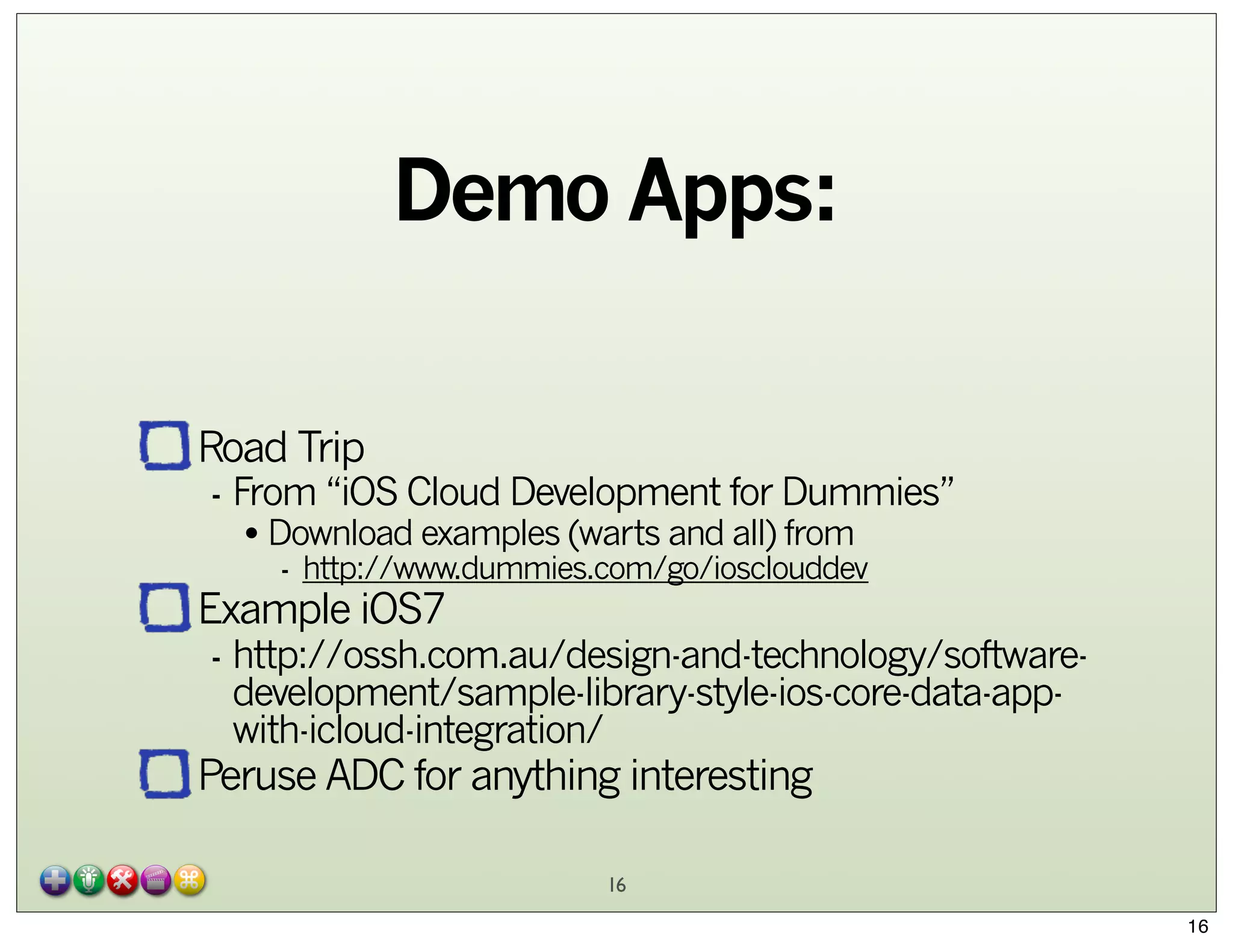 Demo Apps:
Road Trip

- From “iOS Cloud Development for Dummies”
• Download examples (warts and all) from

- http://www.dummies.com/go/iosclouddev

Example iOS7

- http://ossh.com.au/design-and-technology/softwaredevelopment/sample-library-style-ios-core-data-appwith-icloud-integration/

Peruse ADC for anything interesting
16

16

 