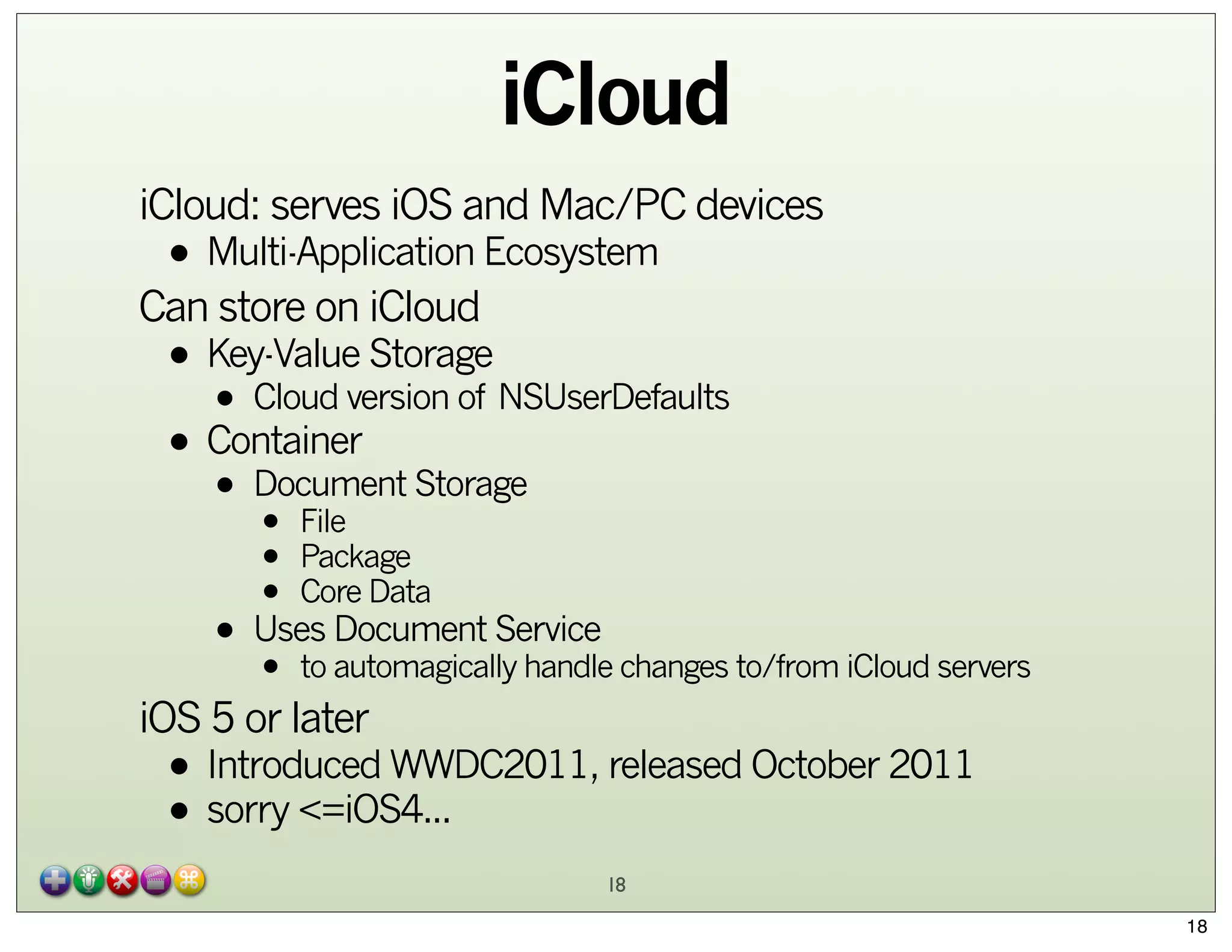 iCloud
iCloud: serves iOS and Mac/PC devices

• Multi-Application Ecosystem

Can store on iCloud

• Key-Value Storage NSUserDefaults
• Cloud version of
• Container Storage
Document
•

• File
• Package
• Core Data
Document Service
• Uses automagically handle changes to/from iCloud servers
• to

iOS 5 or later

• Introduced WWDC2011, released October 2011
• sorry <=iOS4...
18
18

 