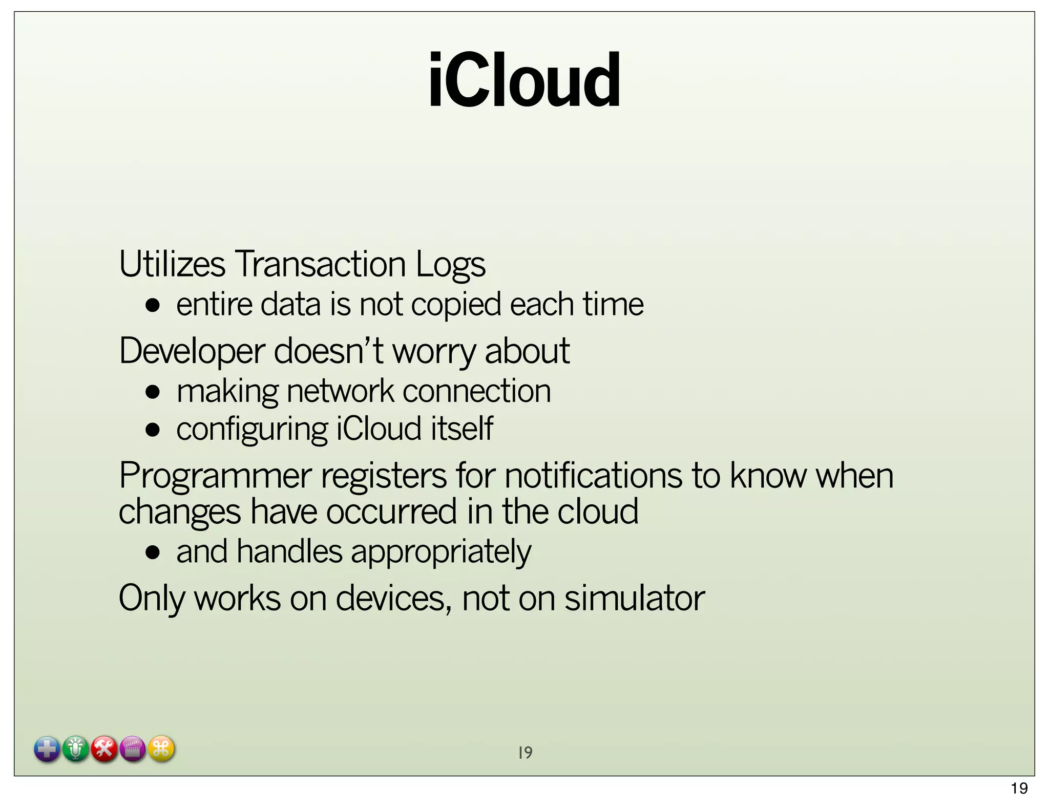 iCloud
Utilizes Transaction Logs

• entire data is not copied each time

Developer doesn’t worry about

• making network connection
• configuring iCloud itself

Programmer registers for notifications to know when
changes have occurred in the cloud

• and handles appropriately

Only works on devices, not on simulator

19
19

 