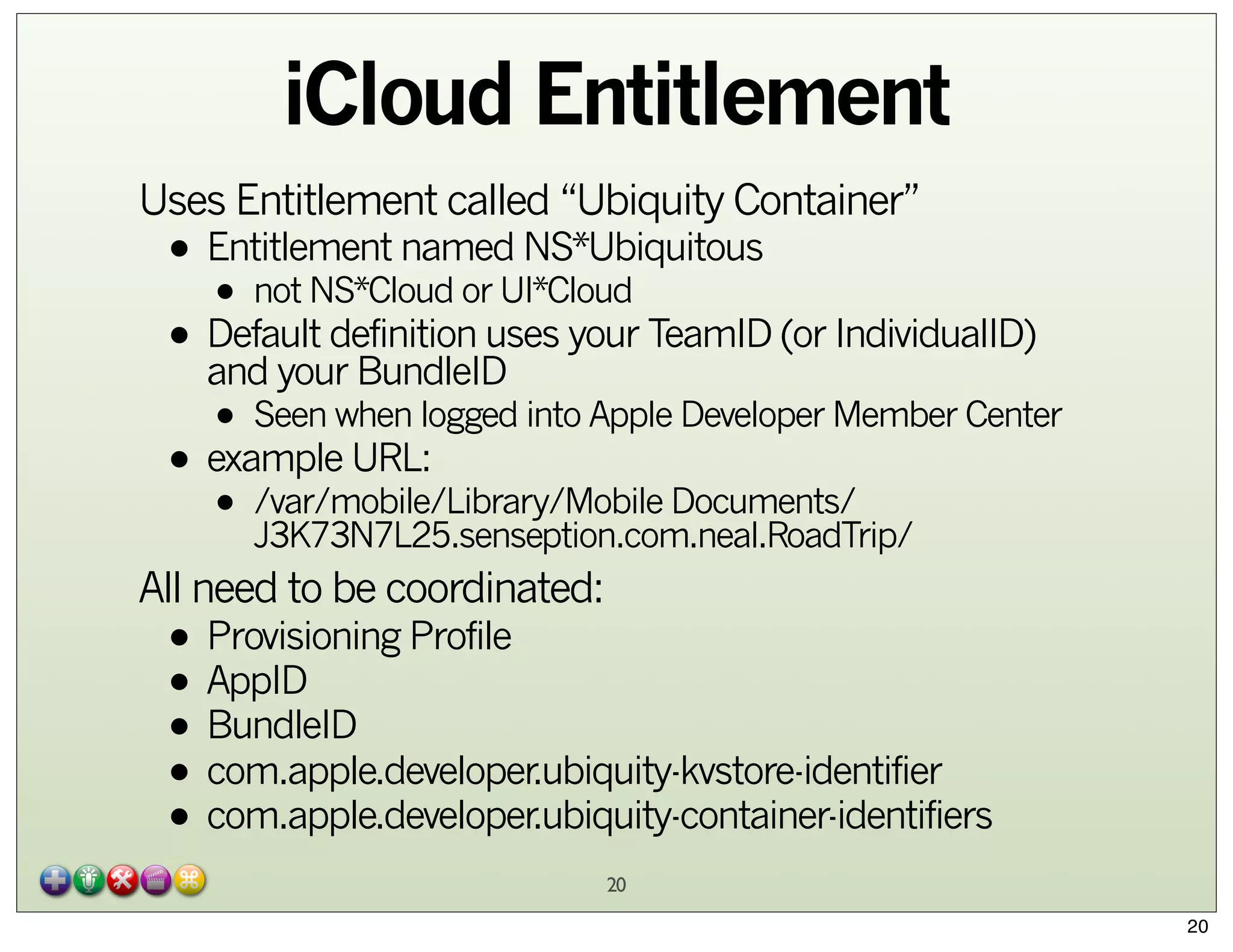 iCloud Entitlement
Uses Entitlement called “Ubiquity Container”

• Entitlement named NS*Ubiquitous
• not NS*Cloud or UI*Cloud
• Default definition uses your TeamID (or IndividualID)
and your BundleID

• Seen when logged into Apple Developer Member Center
• example URL:
• /var/mobile/Library/Mobile Documents/
J3K73N7L25.senseption.com.neal.RoadTrip/
All need to be coordinated:

• Provisioning Profile
• AppID
• BundleID
• com.apple.developer.ubiquity-kvstore-identifier
• com.apple.developer.ubiquity-container-identifiers
20
20

 