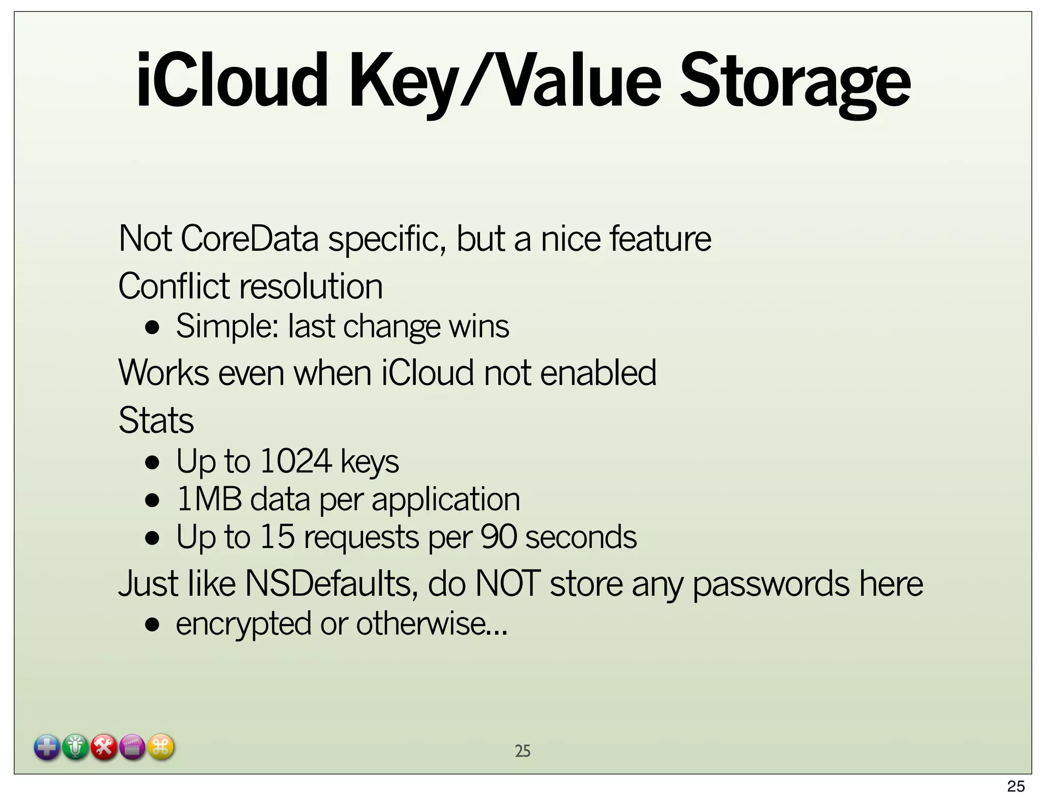 iCloud Key/Value Storage
Not CoreData specific, but a nice feature
Conflict resolution

• Simple: last change wins

Works even when iCloud not enabled
Stats

• Up to 1024 keys
• 1MB data per application
• Up to 15 requests per 90 seconds

Just like NSDefaults, do NOT store any passwords here

• encrypted or otherwise...

25
25

 