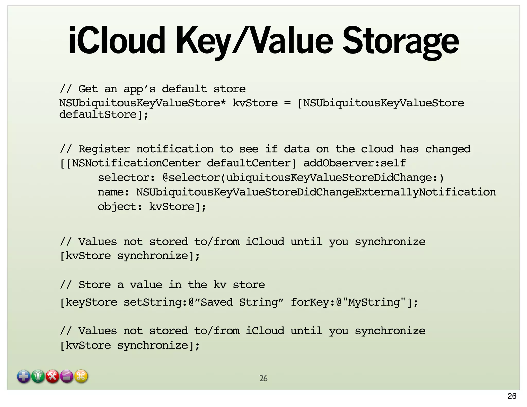 iCloud Key/Value Storage
// Get an app’s default store
NSUbiquitousKeyValueStore* kvStore = [NSUbiquitousKeyValueStore
defaultStore];
// Register notification to see if data on the cloud has changed
[[NSNotificationCenter defaultCenter] addObserver:self
selector: @selector(ubiquitousKeyValueStoreDidChange:)
name: NSUbiquitousKeyValueStoreDidChangeExternallyNotification
object: kvStore];
// Values not stored to/from iCloud until you synchronize
[kvStore synchronize];
// Store a value in the kv store
[keyStore setString:@”Saved String” forKey:@"MyString"];
// Values not stored to/from iCloud until you synchronize
[kvStore synchronize];
26
26

 