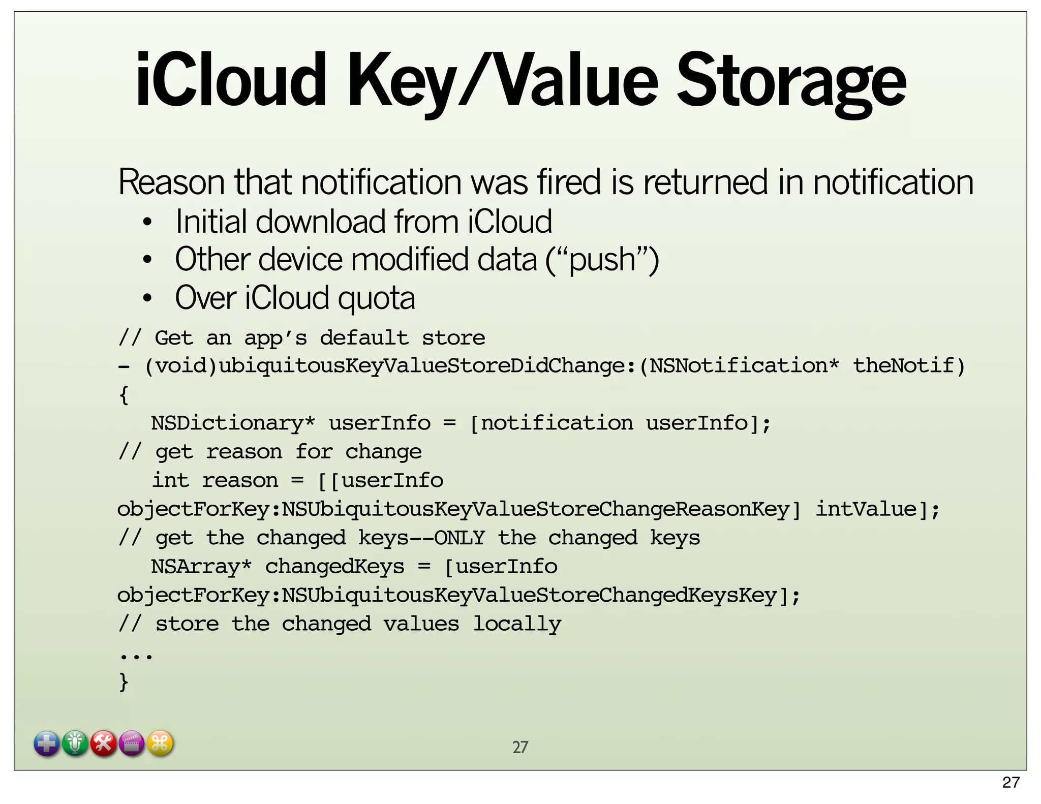 iCloud Key/Value Storage
Reason that notification was fired is returned in notification
• Initial download from iCloud
• Other device modified data (“push”)
• Over iCloud quota

// Get an app’s default store
- (void)ubiquitousKeyValueStoreDidChange:(NSNotification* theNotif)
{
" NSDictionary* userInfo = [notification userInfo];
// get reason for change
" int reason = [[userInfo
objectForKey:NSUbiquitousKeyValueStoreChangeReasonKey] intValue];
// get the changed keys--ONLY the changed keys
" NSArray* changedKeys = [userInfo
objectForKey:NSUbiquitousKeyValueStoreChangedKeysKey];
// store the changed values locally
...
}
27
27

 