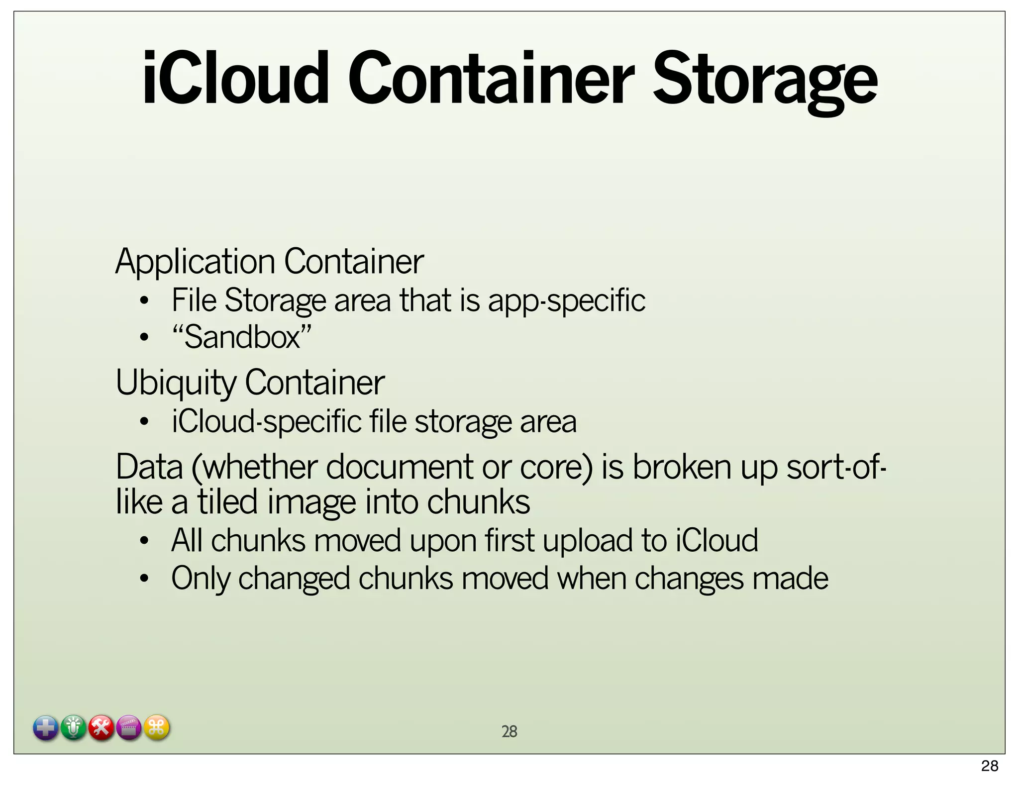 iCloud Container Storage
Application Container

• File Storage area that is app-specific
• “Sandbox”

Ubiquity Container

• iCloud-specific file storage area

Data (whether document or core) is broken up sort-oflike a tiled image into chunks
• All chunks moved upon first upload to iCloud
• Only changed chunks moved when changes made

28
28

 