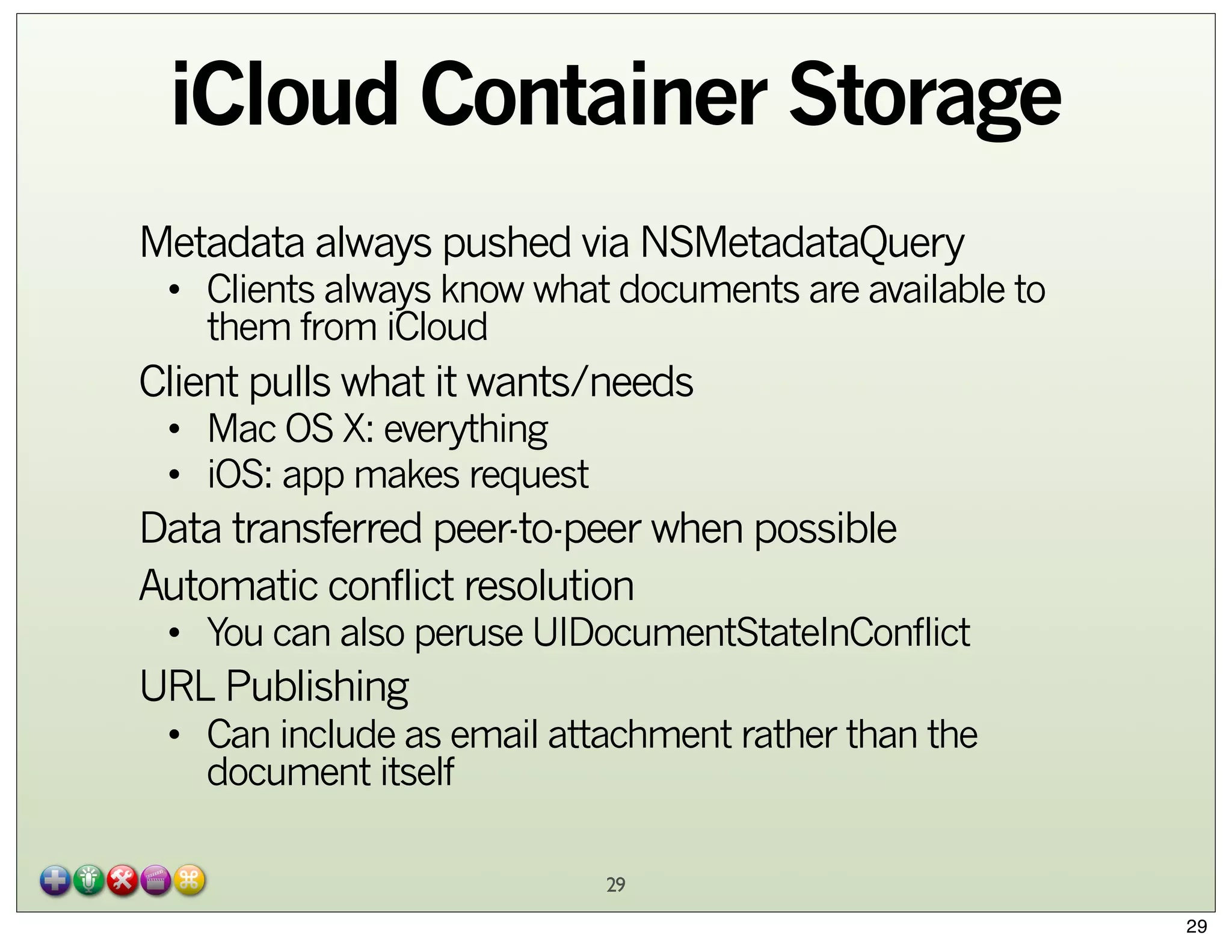 iCloud Container Storage
Metadata always pushed via NSMetadataQuery

• Clients always know what documents are available to
them from iCloud

Client pulls what it wants/needs
• Mac OS X: everything
• iOS: app makes request

Data transferred peer-to-peer when possible
Automatic conflict resolution

• You can also peruse UIDocumentStateInConflict

URL Publishing

• Can include as email attachment rather than the
document itself
29
29

 