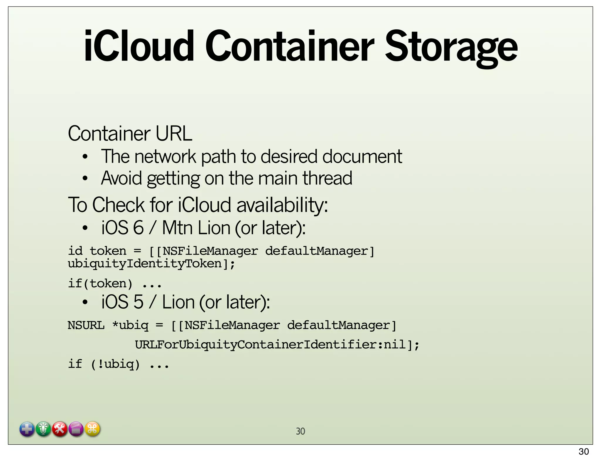 iCloud Container Storage
Container URL

• The network path to desired document
• Avoid getting on the main thread

To Check for iCloud availability:
• iOS 6 / Mtn Lion (or later):

id token = [[NSFileManager defaultManager]
ubiquityIdentityToken];
if(token) ...

• iOS 5 / Lion (or later):

NSURL *ubiq = [[NSFileManager defaultManager]
"
URLForUbiquityContainerIdentifier:nil];
if (!ubiq) ...

30
30

 