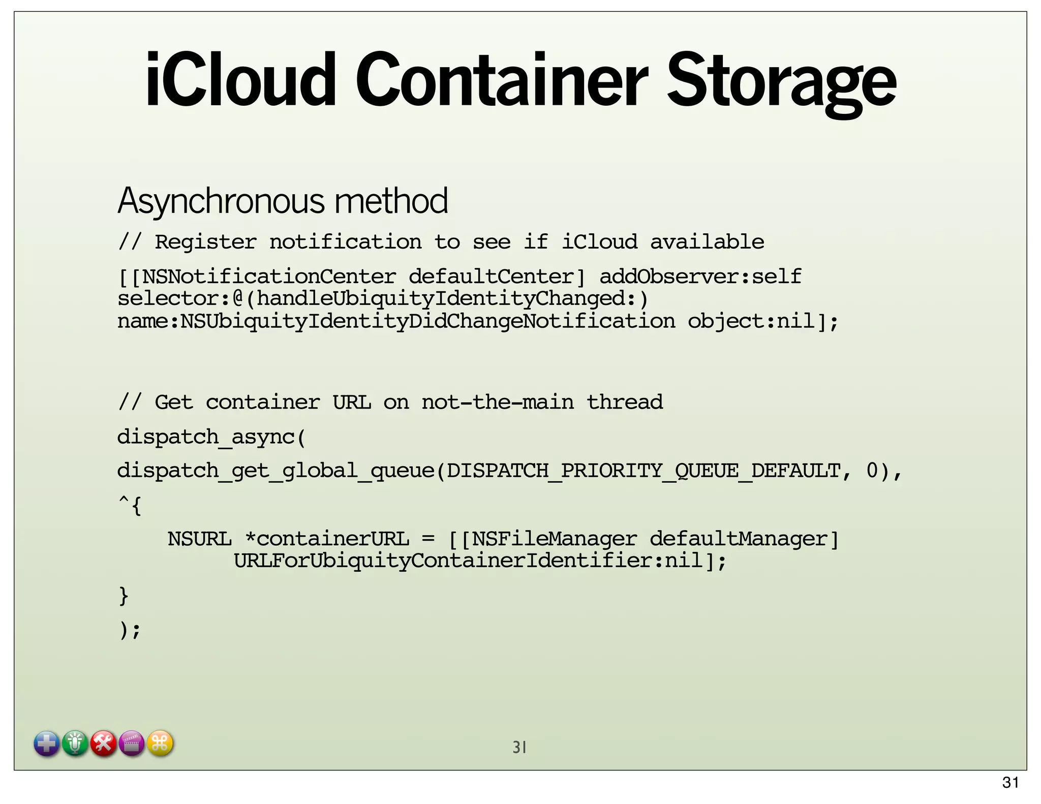 iCloud Container Storage
Asynchronous method
// Register notification to see if iCloud available
[[NSNotificationCenter defaultCenter] addObserver:self
selector:@(handleUbiquityIdentityChanged:)
name:NSUbiquityIdentityDidChangeNotification object:nil];
// Get container URL on not-the-main thread
dispatch_async(
dispatch_get_global_queue(DISPATCH_PRIORITY_QUEUE_DEFAULT, 0),
^{
NSURL *containerURL = [[NSFileManager defaultManager]
"
URLForUbiquityContainerIdentifier:nil];
}
);

31
31

 