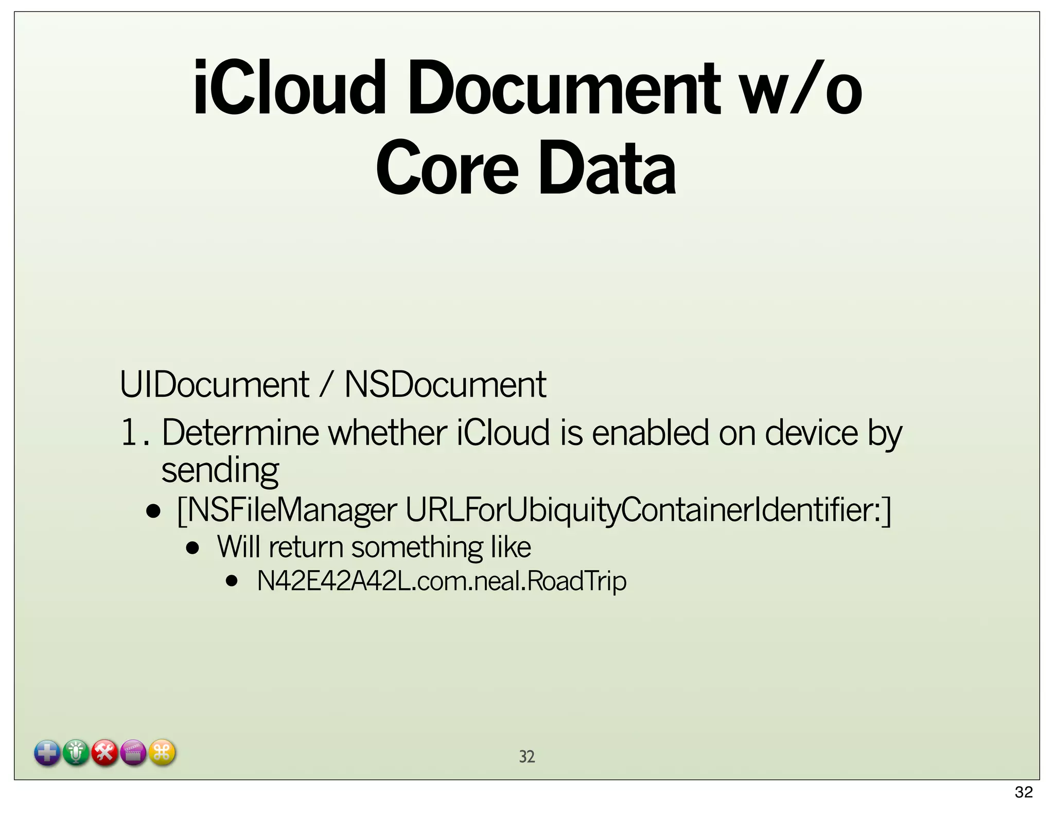 iCloud Document w/o
Core Data
UIDocument / NSDocument
1. Determine whether iCloud is enabled on device by
sending

• [NSFileManager URLForUbiquityContainerIdentifier:]
Will return something like
•

•

N42E42A42L.com.neal.RoadTrip

32
32

 