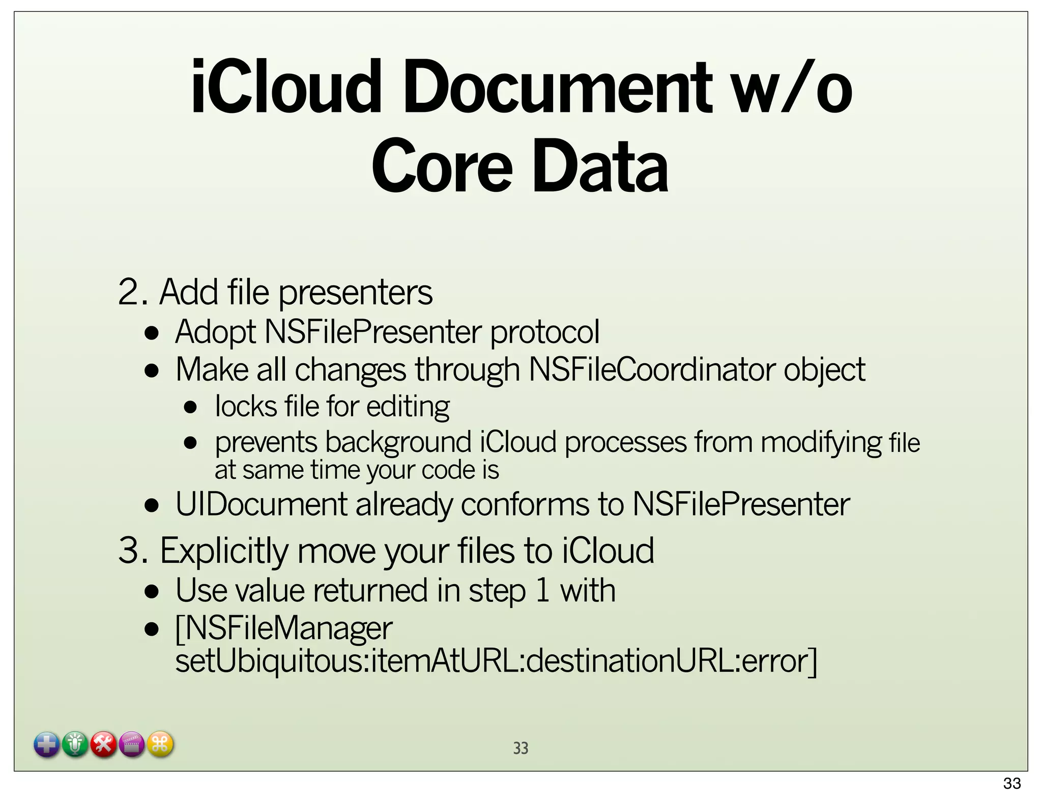iCloud Document w/o
Core Data
2. Add file presenters

• Adopt NSFilePresenter protocol
changes through
• Make allfile for editing NSFileCoordinator object
locks

•
background
• preventstime your code iCloud processes from modifying file
at same
is

• UIDocument already conforms to NSFilePresenter

3. Explicitly move your files to iCloud

• Use value returned in step 1 with
• [NSFileManager
setUbiquitous:itemAtURL:destinationURL:error]
33
33

 