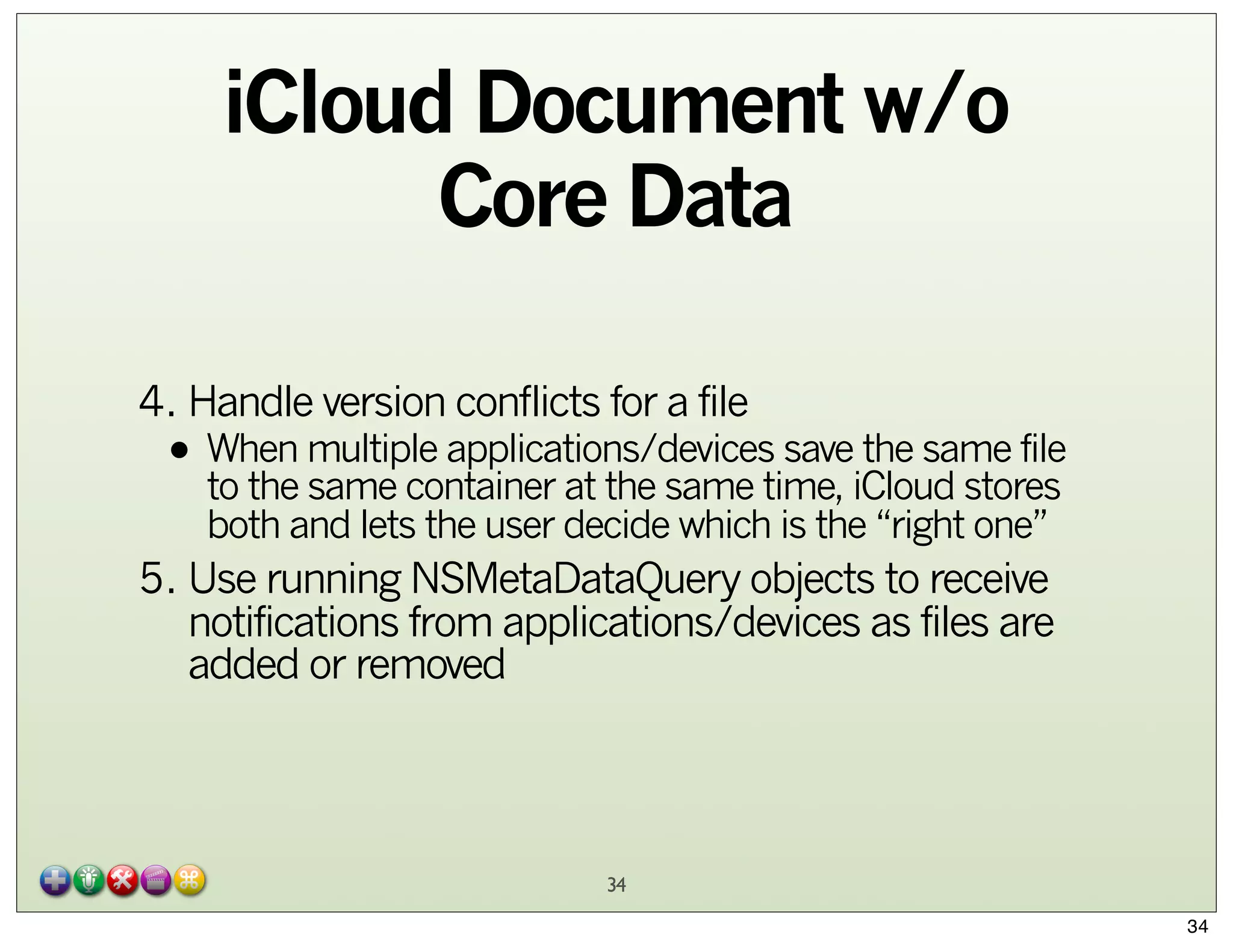 iCloud Document w/o
Core Data
4. Handle version conflicts for a file

the same file
• When multiple applications/devices saveiCloud stores
to the same container at the same time,
both and lets the user decide which is the “right one”

5. Use running NSMetaDataQuery objects to receive
notifications from applications/devices as files are
added or removed

34
34

 
