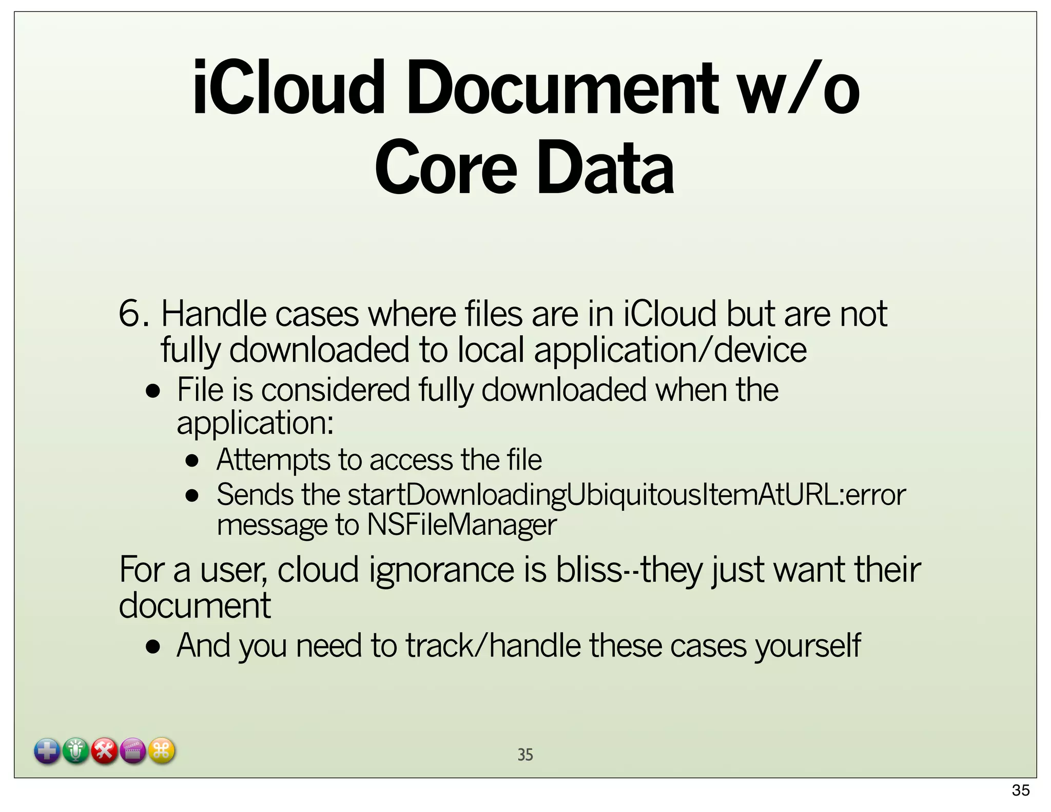 iCloud Document w/o
Core Data
6. Handle cases where files are in iCloud but are not
fully downloaded to local application/device

• File is considered fully downloaded when the
application:

• Attempts to access the file
startDownloadingUbiquitousItemAtURL:error
• Sends theto NSFileManager
message

For a user, cloud ignorance is bliss--they just want their
document

• And you need to track/handle these cases yourself
35

35

 