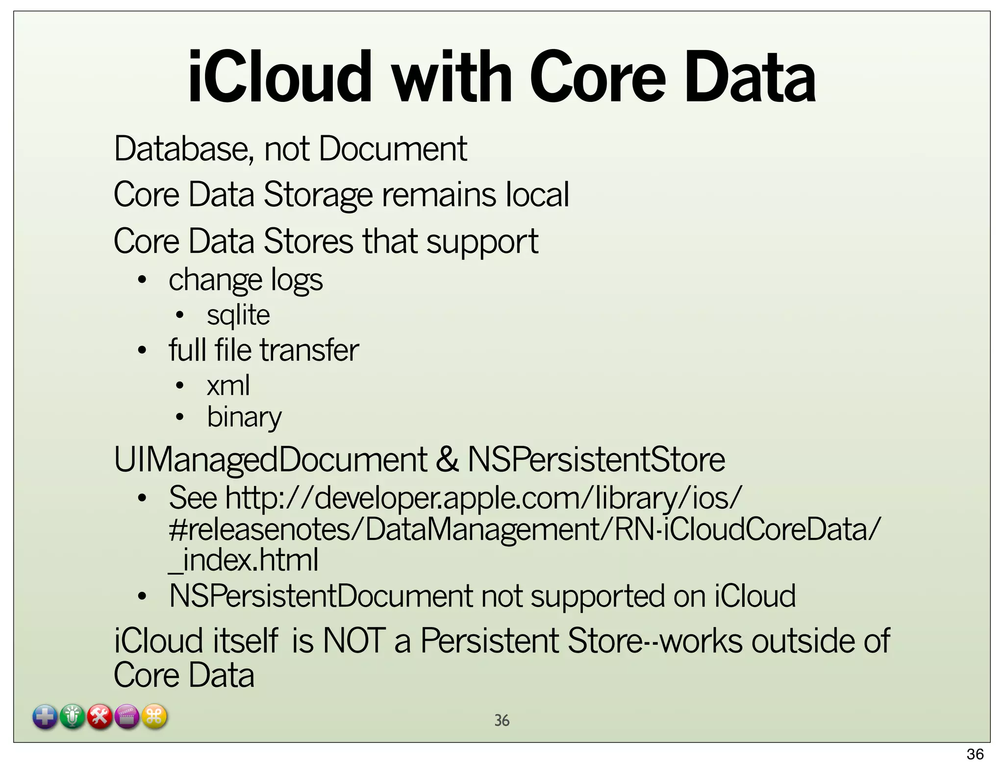 iCloud with Core Data
Database, not Document
Core Data Storage remains local
Core Data Stores that support
• change logs
• sqlite

• full file transfer
• xml
• binary

UIManagedDocument & NSPersistentStore

• See http://developer.apple.com/library/ios/
#releasenotes/DataManagement/RN-iCloudCoreData/
_index.html
• NSPersistentDocument not supported on iCloud

iCloud itself is NOT a Persistent Store--works outside of
Core Data
36
36

 