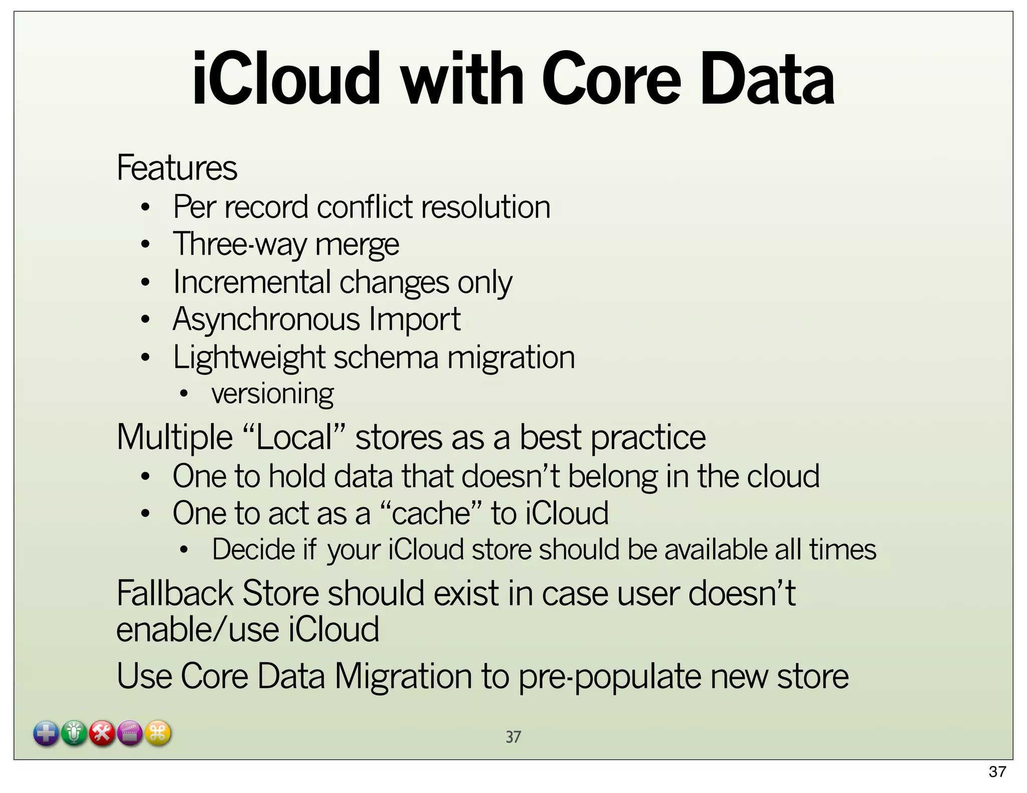 iCloud with Core Data
Features
•
•
•
•
•

Per record conflict resolution
Three-way merge
Incremental changes only
Asynchronous Import
Lightweight schema migration
• versioning

Multiple “Local” stores as a best practice

• One to hold data that doesn’t belong in the cloud
• One to act as a “cache” to iCloud

• Decide if your iCloud store should be available all times

Fallback Store should exist in case user doesn’t
enable/use iCloud
Use Core Data Migration to pre-populate new store
37
37

 