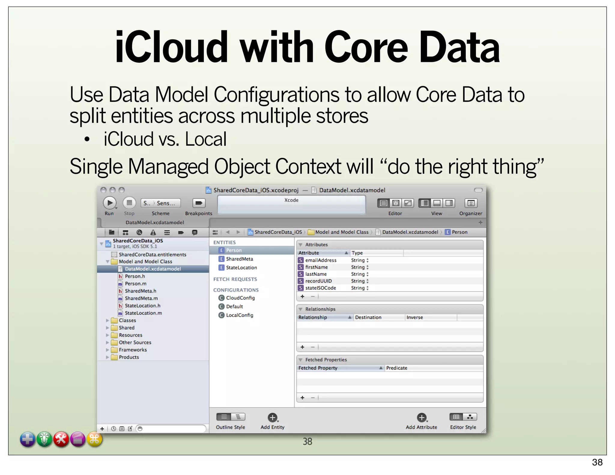 iCloud with Core Data
Use Data Model Configurations to allow Core Data to
split entities across multiple stores
• iCloud vs. Local

Single Managed Object Context will “do the right thing”

38
38

 
