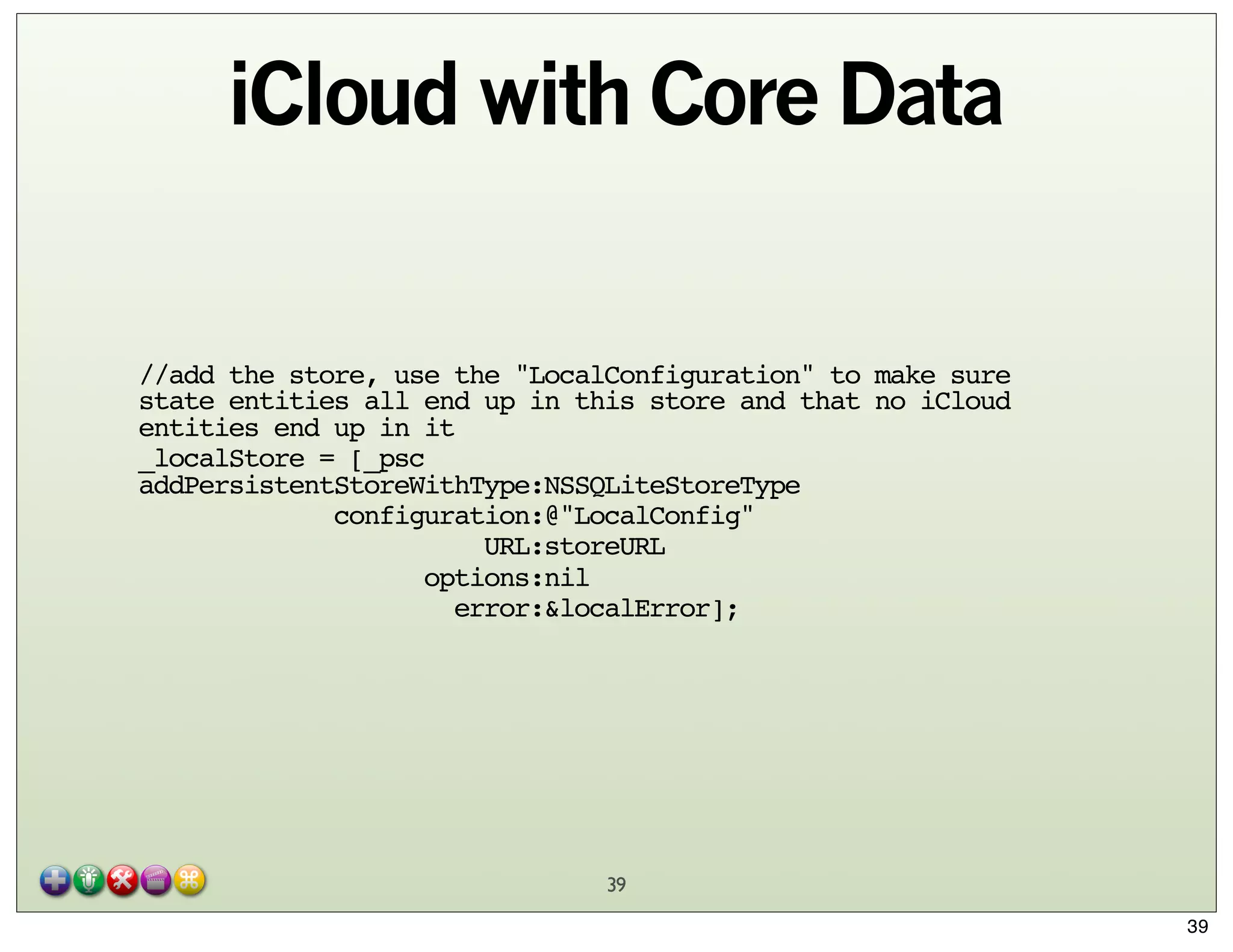 iCloud with Core Data

//add the store, use the "LocalConfiguration" to make sure
state entities all end up in this store and that no iCloud
entities end up in it
_localStore = [_psc
addPersistentStoreWithType:NSSQLiteStoreType
configuration:@"LocalConfig"
URL:storeURL
options:nil
error:&localError];

39
39

 