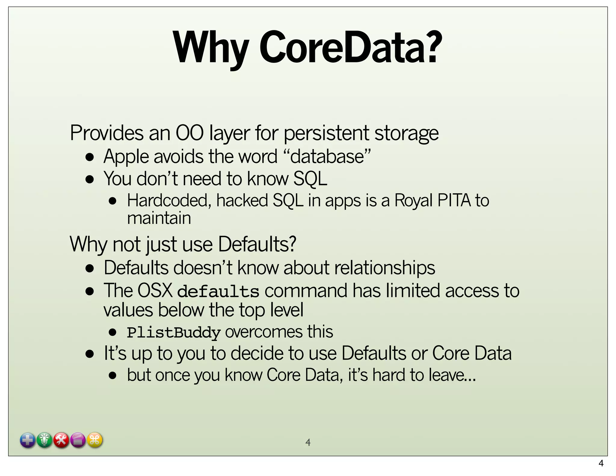 Why CoreData?
Provides an OO layer for persistent storage

• Apple avoids the word “database”
don’t need to know SQL
• YouHardcoded, hacked SQL in apps is a Royal PITA to
• maintain

Why not just use Defaults?

• Defaults doesn’t know about relationships
• The OSX defaults command has limited access to
values below the top level
• PlistBuddy overcomes this
up to you to decide to use
or Core
• It’sbut once you know Core Data,Defaults to leave...Data
it’s hard
•
4
4

 