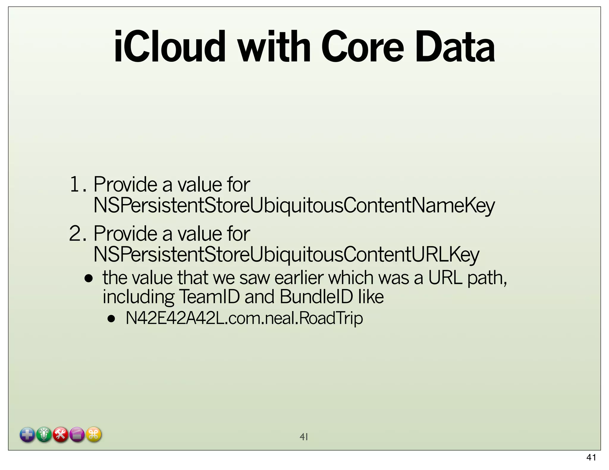 iCloud with Core Data
1. Provide a value for
NSPersistentStoreUbiquitousContentNameKey
2. Provide a value for
NSPersistentStoreUbiquitousContentURLKey

• the value that we saw earlier which was a URL path,
including TeamID and BundleID like
• N42E42A42L.com.neal.RoadTrip

41
41

 