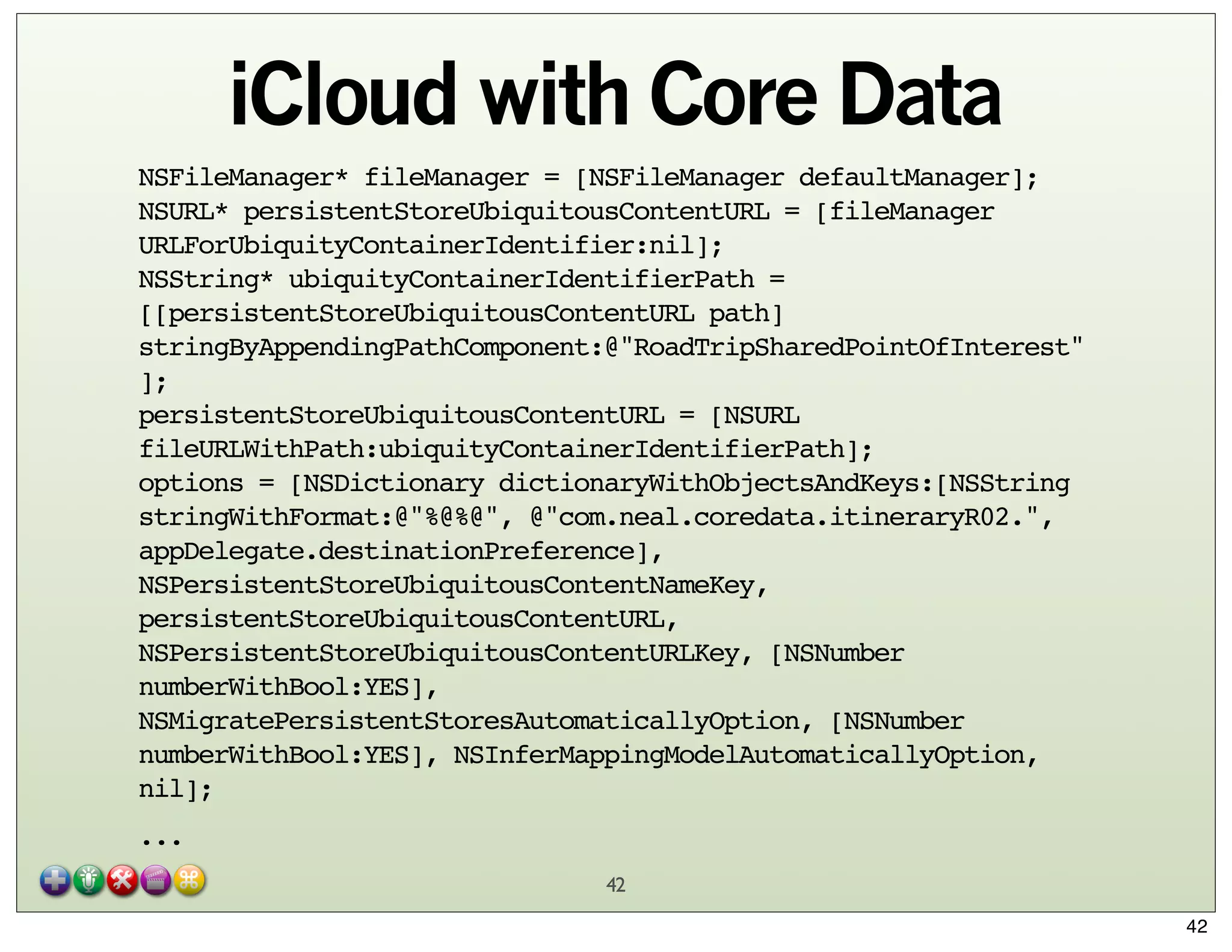 iCloud with Core Data
NSFileManager* fileManager = [NSFileManager defaultManager];
NSURL* persistentStoreUbiquitousContentURL = [fileManager
URLForUbiquityContainerIdentifier:nil];
NSString* ubiquityContainerIdentifierPath =
[[persistentStoreUbiquitousContentURL path]
stringByAppendingPathComponent:@"RoadTripSharedPointOfInterest"
];
persistentStoreUbiquitousContentURL = [NSURL
fileURLWithPath:ubiquityContainerIdentifierPath];
options = [NSDictionary dictionaryWithObjectsAndKeys:[NSString
stringWithFormat:@"%@%@", @"com.neal.coredata.itineraryR02.",
appDelegate.destinationPreference],
NSPersistentStoreUbiquitousContentNameKey,
persistentStoreUbiquitousContentURL,
NSPersistentStoreUbiquitousContentURLKey, [NSNumber
numberWithBool:YES],
NSMigratePersistentStoresAutomaticallyOption, [NSNumber
numberWithBool:YES], NSInferMappingModelAutomaticallyOption,
nil];
...
42
42

 