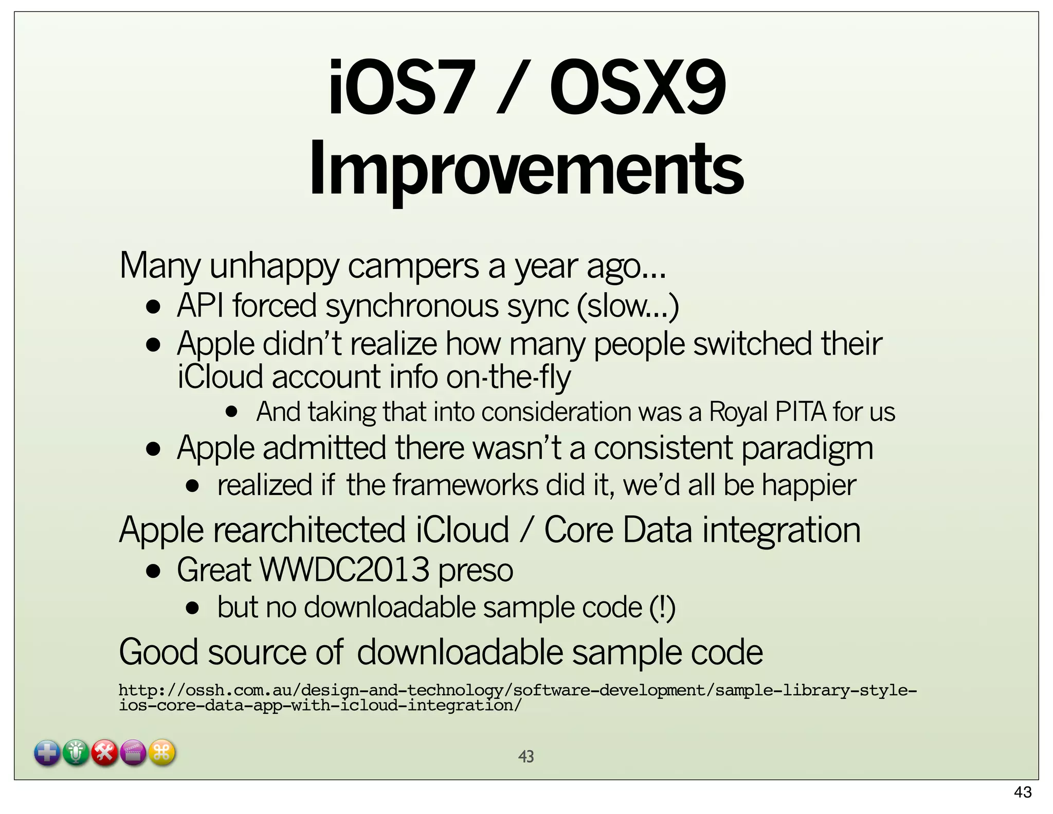 iOS7 / OSX9
Improvements
Many unhappy campers a year ago...

• API forced synchronous sync (slow...)
• Apple didn’t realize how many people switched their
iCloud account info on-the-fly
•

And taking that into consideration was a Royal PITA for us

there wasn’t a consistent paradigm
• Apple admitted frameworks did it, we’d all be happier
realized if the

•

Apple rearchitected iCloud / Core Data integration

• Great WWDC2013 preso code (!)
but no downloadable sample
•

Good source of downloadable sample code
http://ossh.com.au/design-and-technology/software-development/sample-library-styleios-core-data-app-with-icloud-integration/
43
43

 