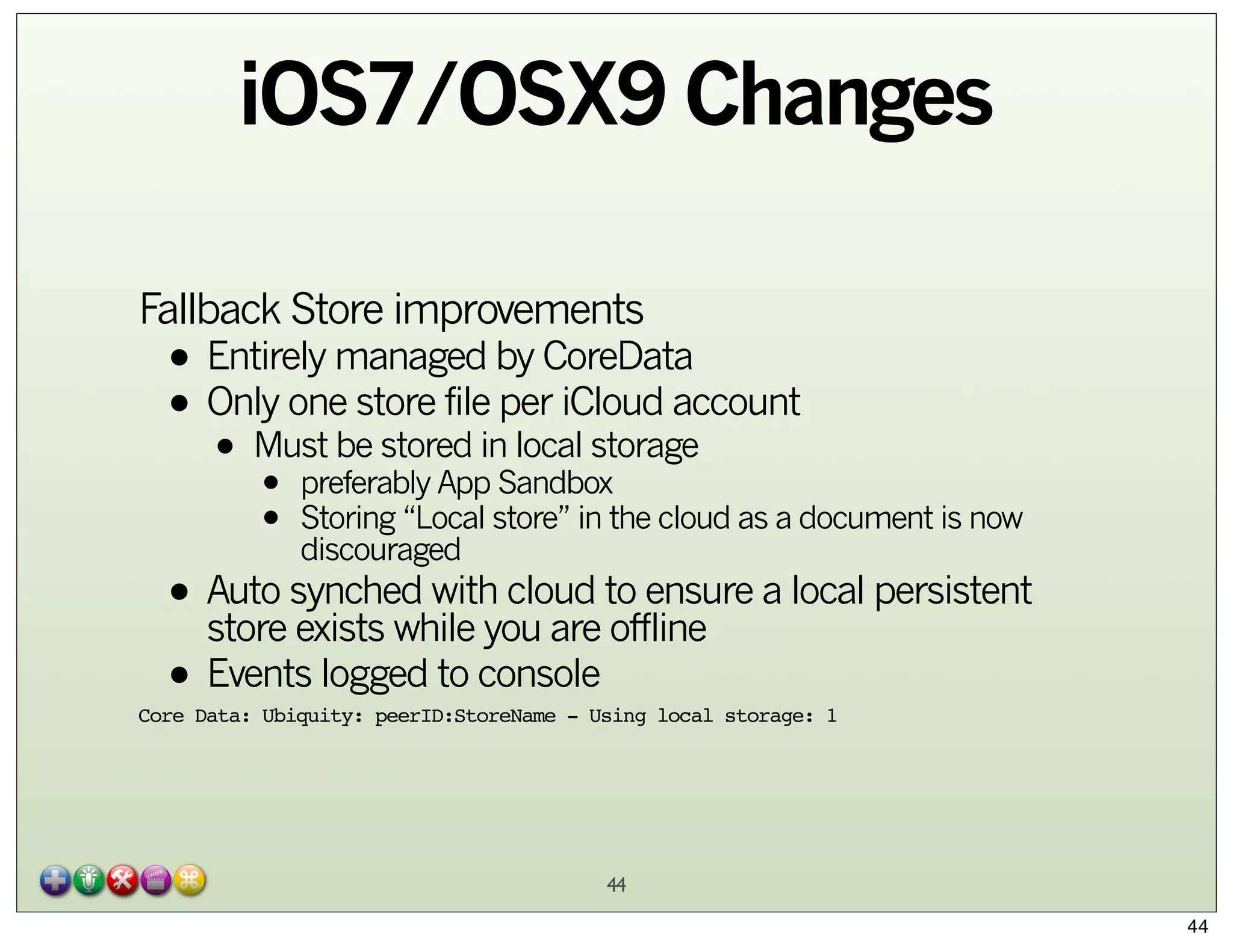 iOS7/OSX9 Changes
Fallback Store improvements

• Entirely managed by CoreData
store file
• Only onebe stored inper iCloud account
Must
local storage
•

•
•

preferably App Sandbox
Storing “Local store” in the cloud as a document is now
discouraged

• Auto synched with cloud to ensure a local persistent
store exists while you are offline
• Events logged to console

Core Data: Ubiquity: peerID:StoreName - Using local storage: 1

44
44

 