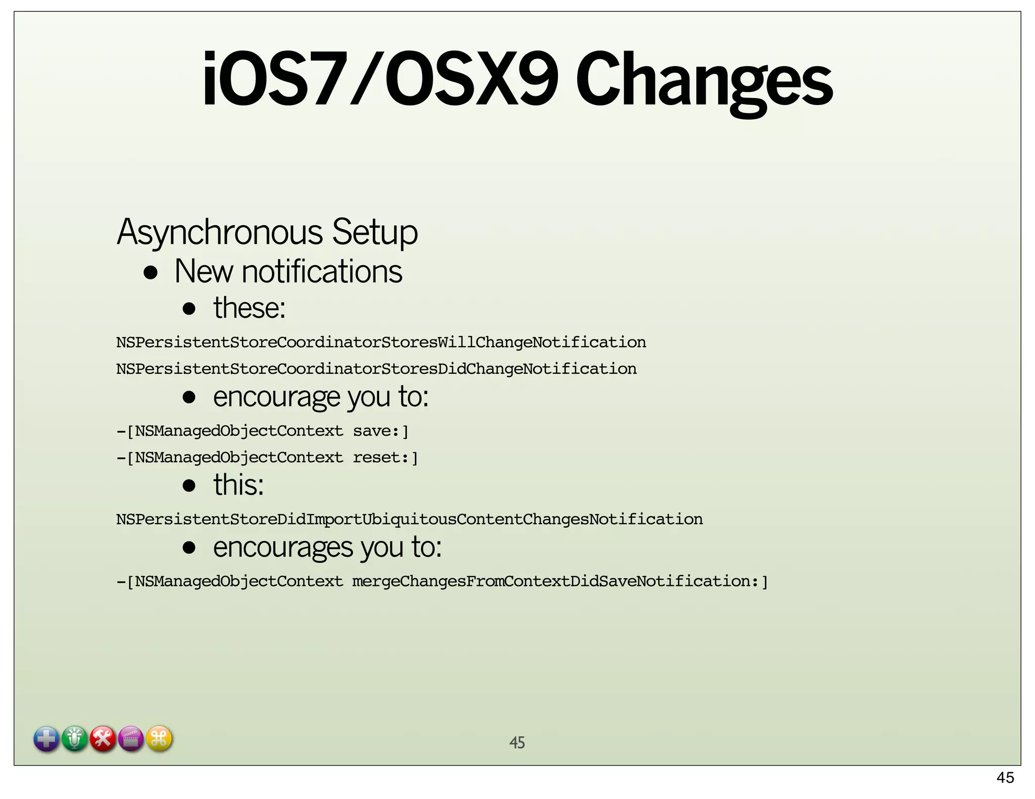iOS7/OSX9 Changes
Asynchronous Setup

• New notifications
these:
•

NSPersistentStoreCoordinatorStoresWillChangeNotification
NSPersistentStoreCoordinatorStoresDidChangeNotification

• encourage you to:

-[NSManagedObjectContext save:]
-[NSManagedObjectContext reset:]

• this:
• encourages you to:

NSPersistentStoreDidImportUbiquitousContentChangesNotification
-[NSManagedObjectContext mergeChangesFromContextDidSaveNotification:]

45
45

 