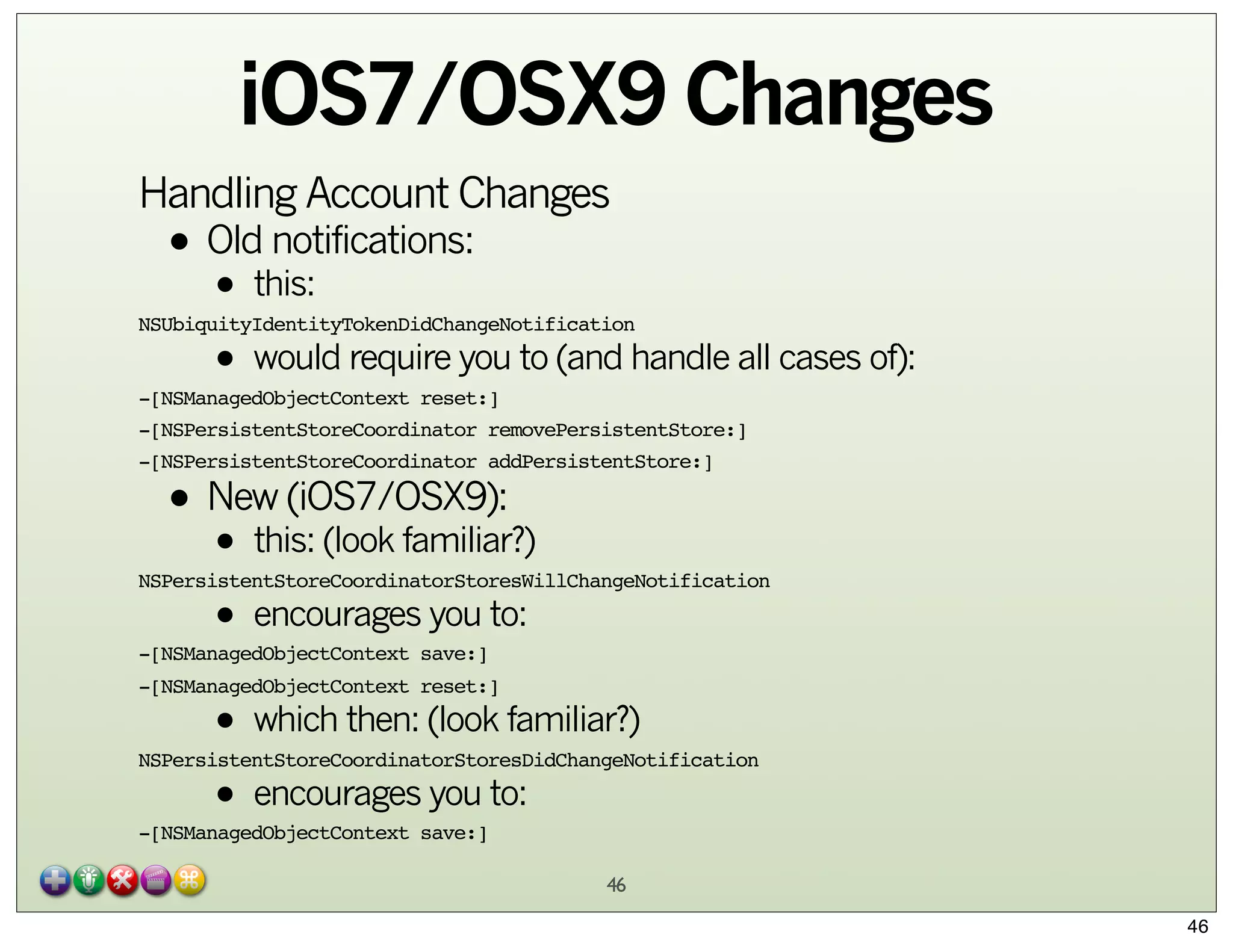 iOS7/OSX9 Changes
Handling Account Changes
notifications:
• Oldthis:

•
• would require you to (and handle all cases of):

NSUbiquityIdentityTokenDidChangeNotification

-[NSManagedObjectContext reset:]
-[NSPersistentStoreCoordinator removePersistentStore:]
-[NSPersistentStoreCoordinator addPersistentStore:]

• New (iOS7/OSX9):
this: (look familiar?)
•
• encourages you to:

NSPersistentStoreCoordinatorStoresWillChangeNotification
-[NSManagedObjectContext save:]

-[NSManagedObjectContext reset:]

• which then: (look familiar?)
• encourages you to:

NSPersistentStoreCoordinatorStoresDidChangeNotification
-[NSManagedObjectContext save:]

46
46

 