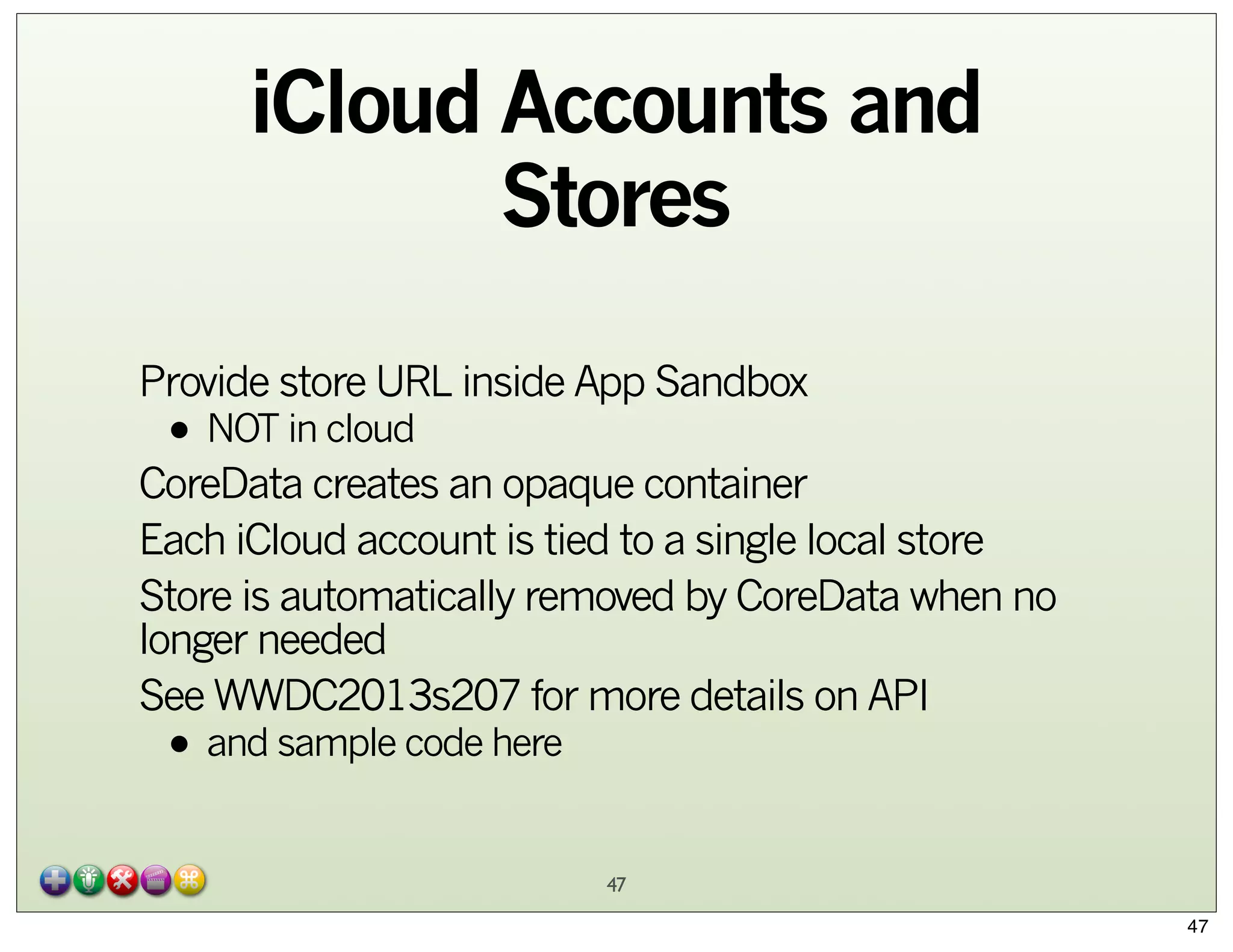 iCloud Accounts and
Stores
Provide store URL inside App Sandbox

• NOT in cloud

CoreData creates an opaque container
Each iCloud account is tied to a single local store
Store is automatically removed by CoreData when no
longer needed
See WWDC2013s207 for more details on API

• and sample code here

47
47

 
