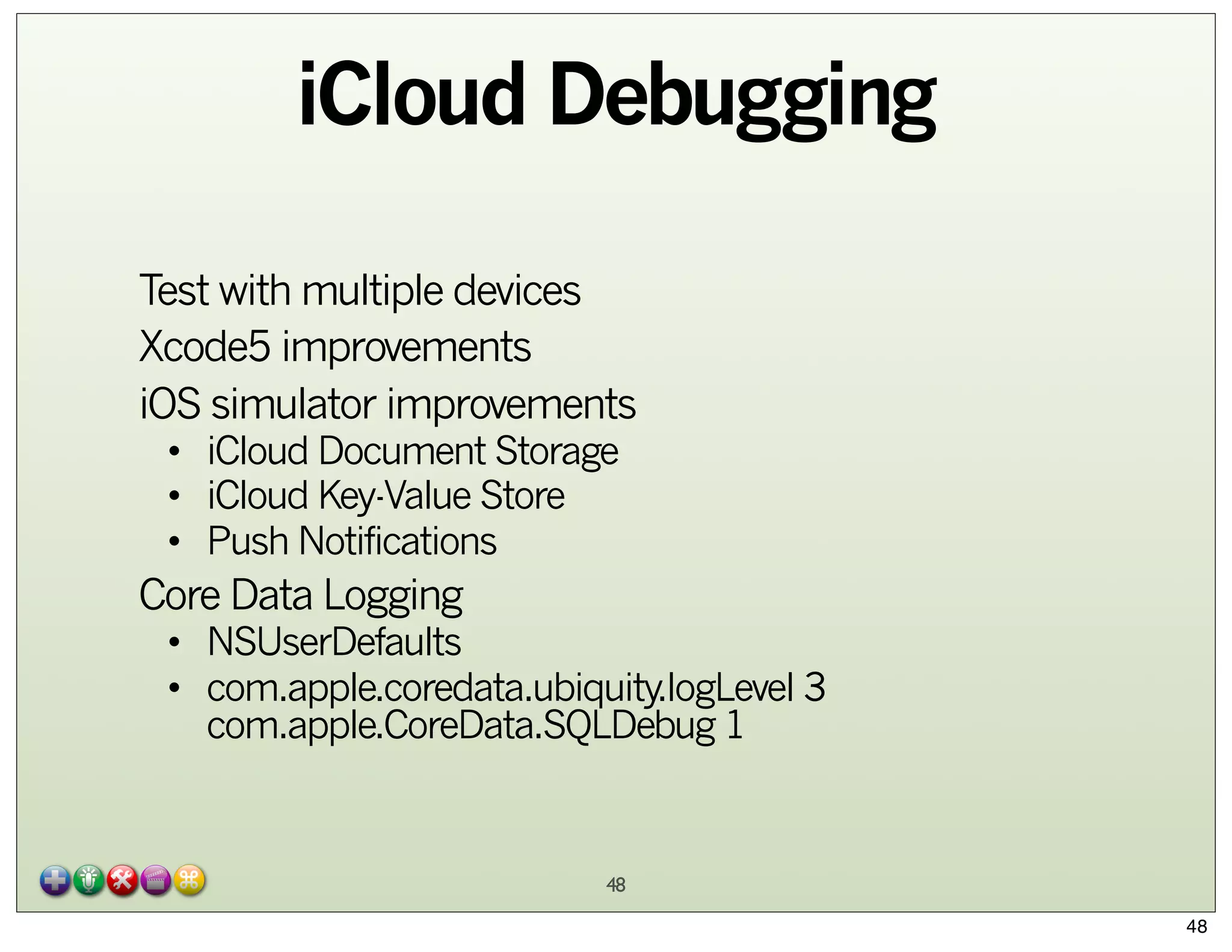 iCloud Debugging
Test with multiple devices
Xcode5 improvements
iOS simulator improvements
• iCloud Document Storage
• iCloud Key-Value Store
• Push Notifications

Core Data Logging

• NSUserDefaults
• com.apple.coredata.ubiquity.logLevel 3
com.apple.CoreData.SQLDebug 1

48
48

 
