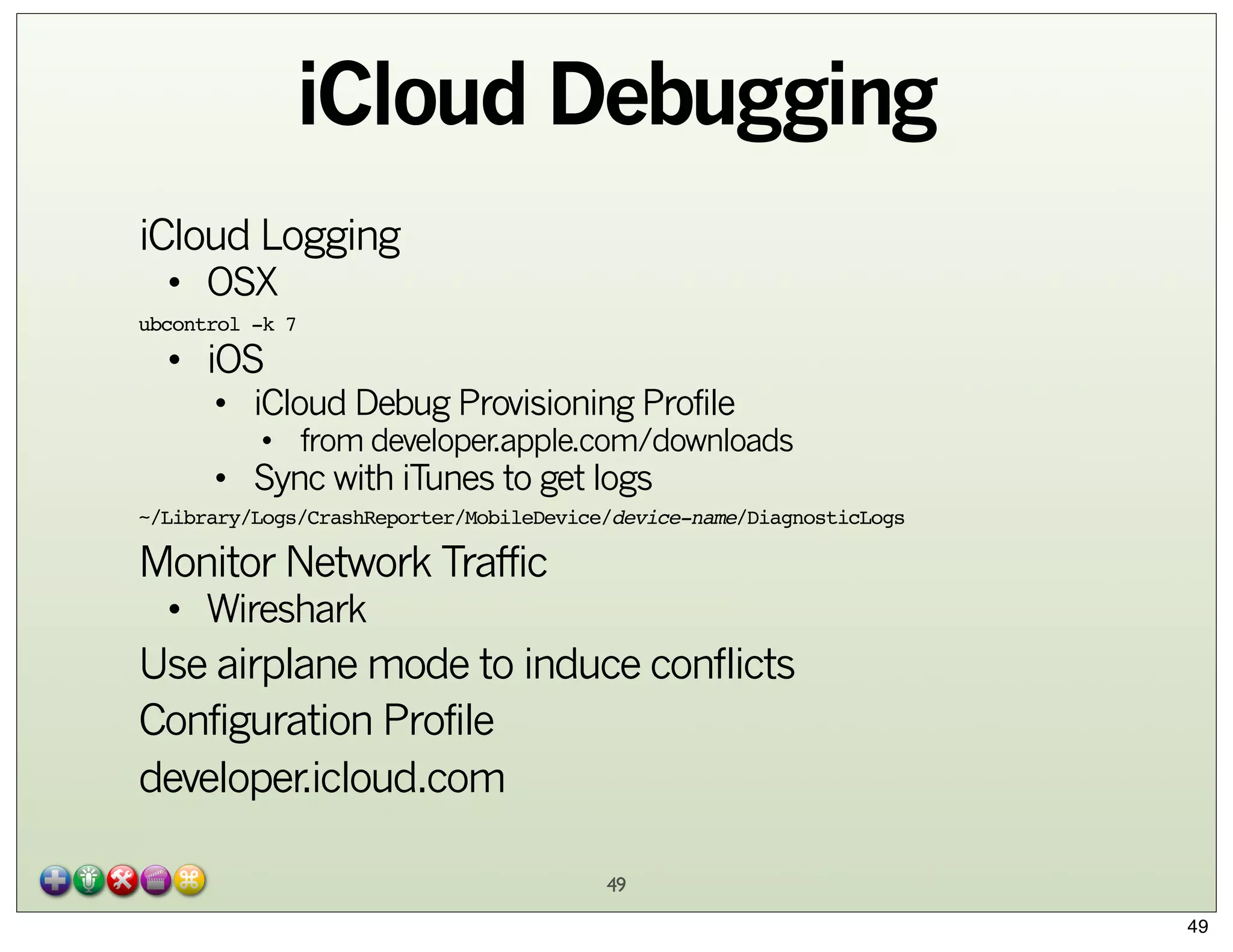 iCloud Debugging
iCloud Logging
• OSX

ubcontrol -k 7

• iOS

• iCloud Debug Provisioning Profile

• from developer.apple.com/downloads

• Sync with iTunes to get logs

~/Library/Logs/CrashReporter/MobileDevice/device-name/DiagnosticLogs

Monitor Network Traffic
• Wireshark

Use airplane mode to induce conflicts
Configuration Profile
developer.icloud.com
49
49

 