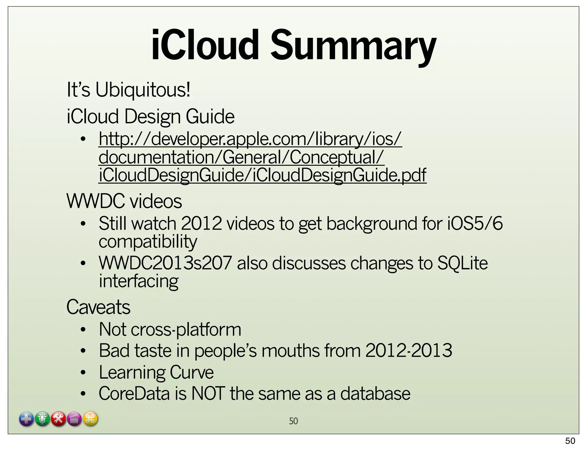 iCloud Summary
It’s Ubiquitous!
iCloud Design Guide

• http://developer.apple.com/library/ios/
documentation/General/Conceptual/
iCloudDesignGuide/iCloudDesignGuide.pdf

WWDC videos

• Still watch 2012 videos to get background for iOS5/6
compatibility
• WWDC2013s207 also discusses changes to SQLite
interfacing

Caveats
•
•
•
•

Not cross-platform
Bad taste in people’s mouths from 2012-2013
Learning Curve
CoreData is NOT the same as a database
50
50

 