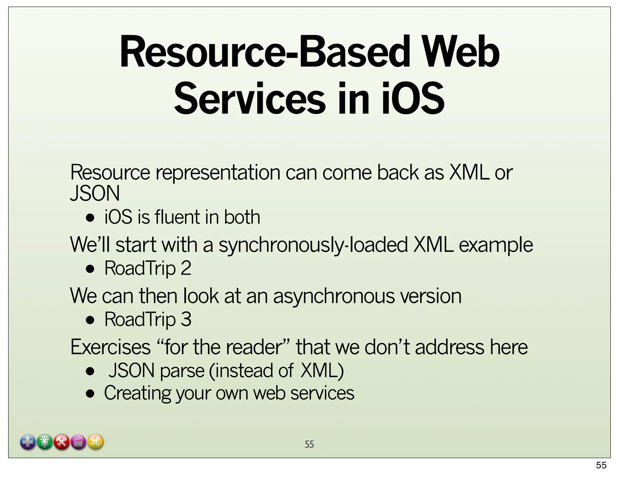 Resource-Based Web
Services in iOS
Resource representation can come back as XML or
JSON

• iOS is fluent in both

We’ll start with a synchronously-loaded XML example

• RoadTrip 2

We can then look at an asynchronous version

• RoadTrip 3

Exercises “for the reader” that we don’t address here

• JSON parse (instead of XML)
• Creating your own web services
55

55

 