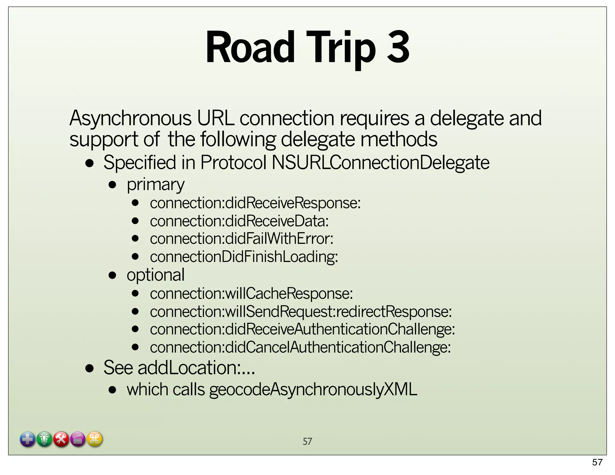 Road Trip 3
Asynchronous URL connection requires a delegate and
support of the following delegate methods

• Specified in Protocol NSURLConnectionDelegate
primary
•

• connection:didReceiveResponse:
• connection:didReceiveData:
• connection:didFailWithError:
• connectionDidFinishLoading:
• optional
• connection:willCacheResponse:
• connection:willSendRequest:redirectResponse:
• connection:didReceiveAuthenticationChallenge:
• connection:didCancelAuthenticationChallenge:

• See addLocation:...
which calls geocodeAsynchronouslyXML
•

57
57

 