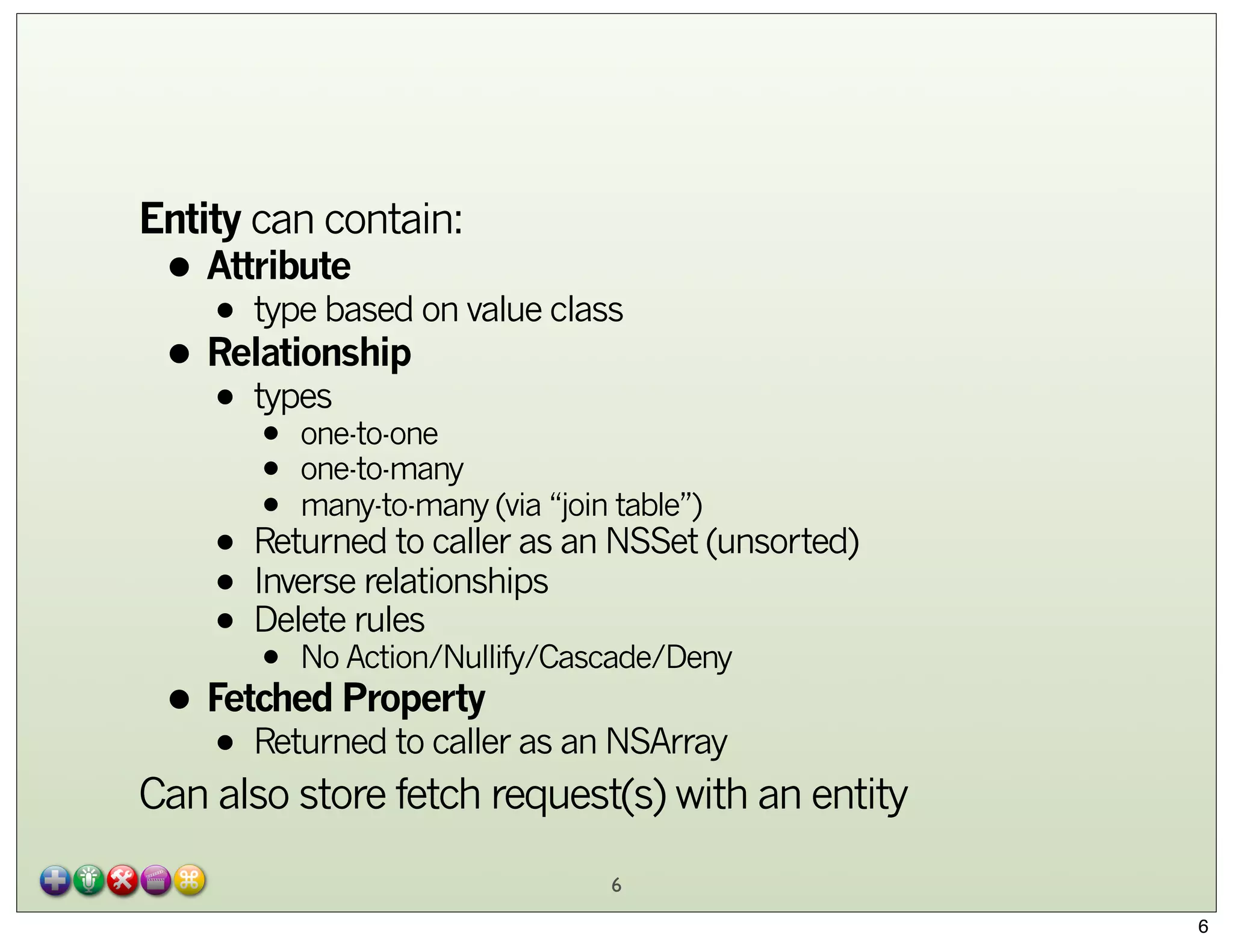 Entity can contain:

• Attribute on value class
• type based
• Relationship
types
•

•
•
•

one-to-one
one-to-many
many-to-many (via “join table”)

• Returned to caller as an NSSet (unsorted)
relationships
• Inverserules
• DeleteAction/Nullify/Cascade/Deny
No
•

• Fetched Property as an NSArray
Returned to caller
•

Can also store fetch request(s) with an entity
6
6

 