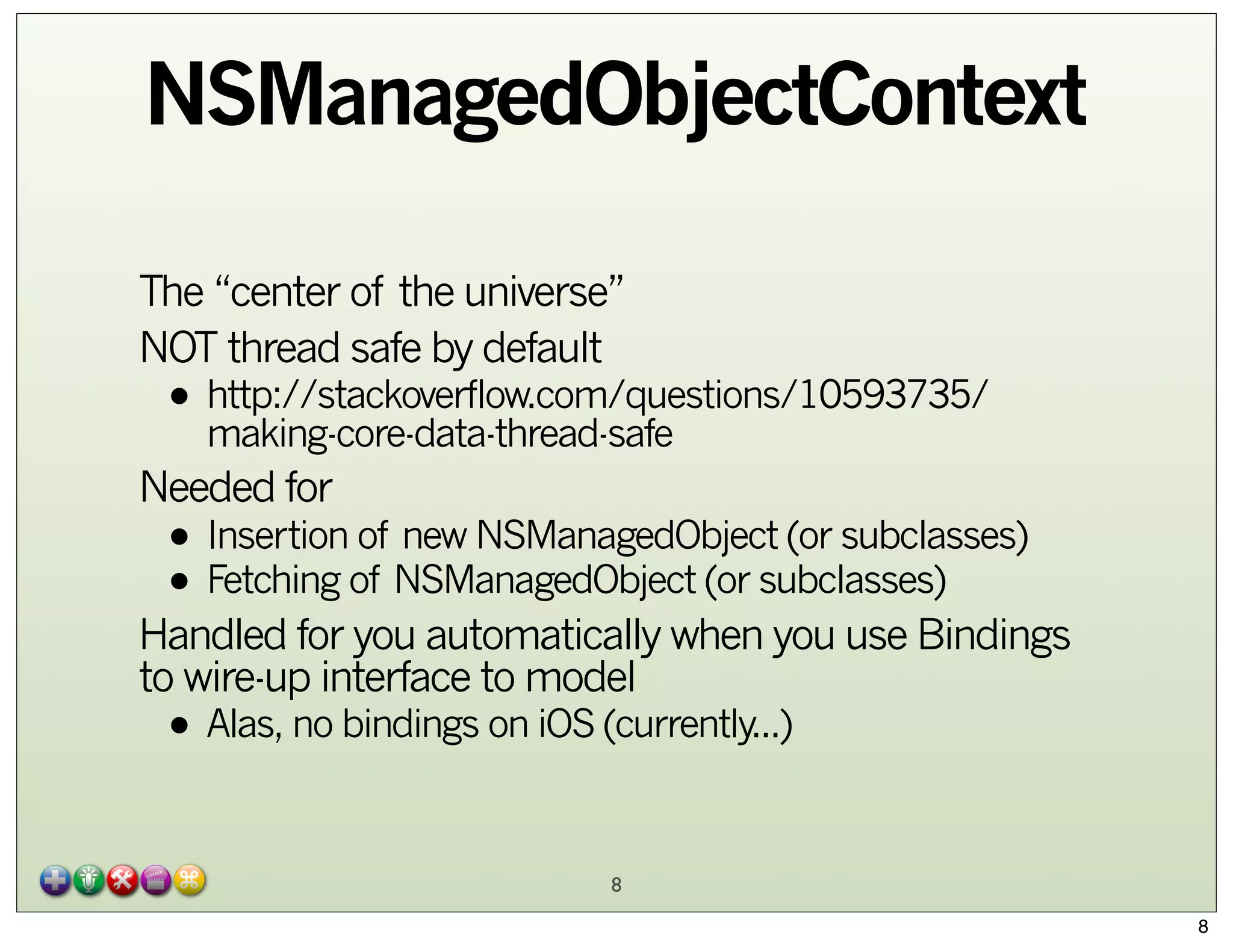 NSManagedObjectContext
The “center of the universe”
NOT thread safe by default

• http://stackoverflow.com/questions/10593735/
making-core-data-thread-safe

Needed for

• Insertion of new NSManagedObject (or subclasses)
• Fetching of NSManagedObject (or subclasses)

Handled for you automatically when you use Bindings
to wire-up interface to model

• Alas, no bindings on iOS (currently...)
8

8

 