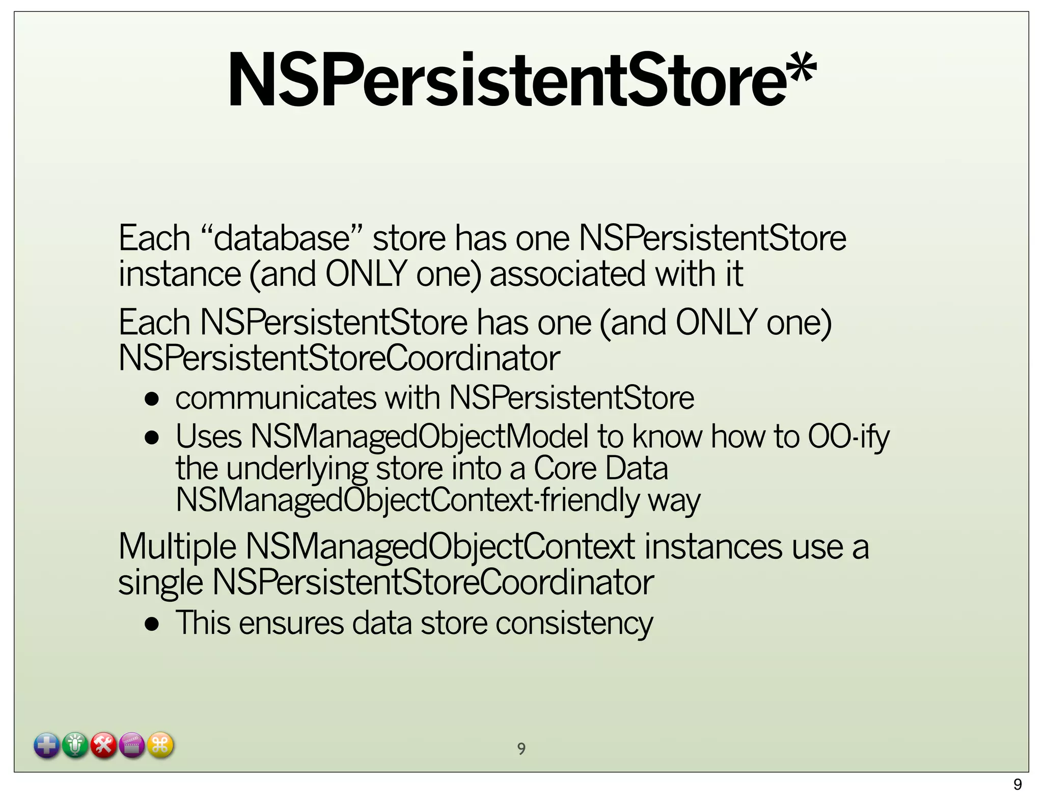 NSPersistentStore*
Each “database” store has one NSPersistentStore
instance (and ONLY one) associated with it
Each NSPersistentStore has one (and ONLY one)
NSPersistentStoreCoordinator

• communicates with NSPersistentStore
• Uses NSManagedObjectModel to know how to OO-ify
the underlying store into a Core Data
NSManagedObjectContext-friendly way

Multiple NSManagedObjectContext instances use a
single NSPersistentStoreCoordinator

• This ensures data store consistency
9

9

 