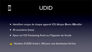 UDID

•   Identiﬁant unique de chaque appareil iOS: Unique Device IDentiﬁer

•   40 caractères (hexa)

•   Ajout via l’iOS Provisioning Portal ou l’Organizer de Xcode


     Nombre d’UDID limité à 100 pour une distribution Ad hoc
 