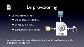 Le provisioning
  •   Le provisioning associe:
      ➡ une ou plusieurs identités
      ➡ un App ID à matcher
      ➡ éventuellement: des UDID


Le provisioning dit: «telle application, signée par tel développeur peut être
exécutée sur cet appareil»
 