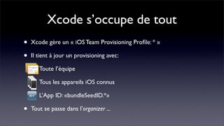 Xcode s’occupe de tout
•   Xcode gère un « iOS Team Provisioning Proﬁle: * »

•   Il tient à jour un provisioning avec:

       Toute l’équipe

       Tous les appareils iOS connus

       L’App ID: «bundleSeedID.*»

•   Tout se passe dans l’organizer ...
 