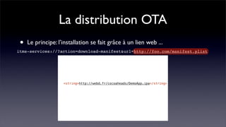 La distribution OTA
 •   Le principe: l’installation se fait grâce à un lien web ...
itms-services://?action=download-manifest&url=http://foo.com/manifest.plist
                  <?xml version="1.0" encoding="UTF-8"?>
                  <!DOCTYPE plist PUBLIC "-//Apple//DTD PLIST 1.0//EN" "http://www.apple.com/DTDs/PropertyList-1.0.dtd">
                  <plist version="1.0">
                  <dict>
                  !    <key>items</key>
                  !    <array>
                  !    !    <dict>
                  !    !    !    <key>assets</key>
                  !    !    !    <array>
                  !    !    !    !    <dict>
                  !    !    !    !    !    <key>kind</key>
                  !    !    !    !    !    <string>software-package</string>
                  !    !    !    !    !    <key>url</key>
                  !    !    !    !    !    <string>http://webd.fr/cocoaheads/DemoApp.ipa</string>
                  ! <string>http://webd.fr/cocoaheads/DemoApp.ipa</string>
                  !    !    !    !    </dict>
                  !    !    !    </array>
                  !    !    !    <key>metadata</key>
                  !    !    !    <dict>
                  !    !    !    !    <key>bundle-identifier</key>
                  !    !    !    !    <string>fr.cocoaheads.DemoApp</string>
                  !    !    !    !    <key>bundle-version</key>
                  !    !    !    !    <string>1.0</string>
                  !    !    !    !    <key>kind</key>
                  !    !    !    !    <string>software</string>
                  !    !    !    !    <key>title</key>
                  !    !    !    !    <string>CocoHeads DemoApp</string>
                  !    !    !    </dict>
                  !    !    </dict>
                  !    </array>
                  </dict>
                  </plist>
                  !    !
 