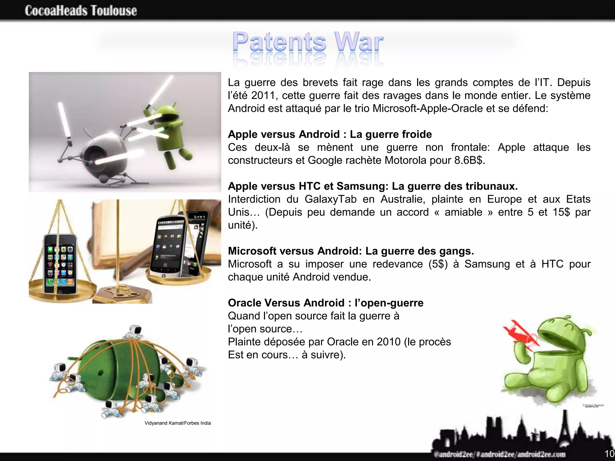 La guerre des brevets fait rage dans les grands comptes de l’IT. Depuis
                               l’été 2011, cette guerre fait des ravages dans le monde entier. Le système
                               Android est attaqué par le trio Microsoft-Apple-Oracle et se défend:

                               Apple versus Android : La guerre froide
                               Ces deux-là se mènent une guerre non frontale: Apple attaque les
                               constructeurs et Google rachète Motorola pour 8.6B$.

                               Apple versus HTC et Samsung: La guerre des tribunaux.
                               Interdiction du GalaxyTab en Australie, plainte en Europe et aux Etats
                               Unis… (Depuis peu demande un accord « amiable » entre 5 et 15$ par
                               unité).

                               Microsoft versus Android: La guerre des gangs.
                               Microsoft a su imposer une redevance (5$) à Samsung et à HTC pour
                               chaque unité Android vendue.

                               Oracle Versus Android : l’open-guerre
                               Quand l’open source fait la guerre à
                               l’open source…
                               Plainte déposée par Oracle en 2010 (le procès
                               Est en cours… à suivre).




Vidyanand Kamat/Forbes India




                                                                                                            10
 