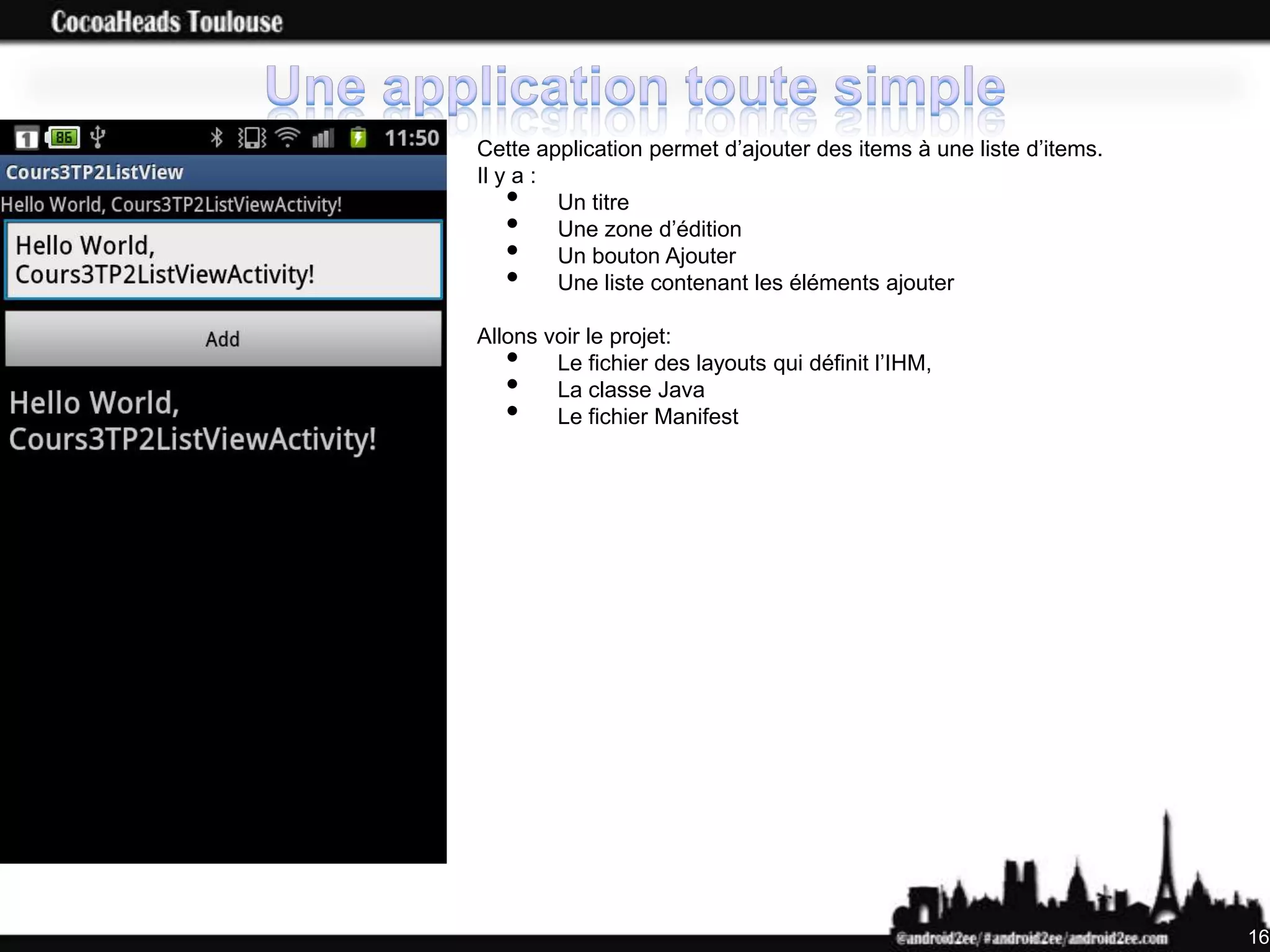 Cette application permet d’ajouter des items à une liste d’items.
Il y a :
   •     Un titre
   •     Une zone d’édition
   •     Un bouton Ajouter
   •     Une liste contenant les éléments ajouter

Allons voir le projet:
   •    Le fichier des layouts qui définit l’IHM,
   •    La classe Java
   •    Le fichier Manifest




                                                                    16
 
