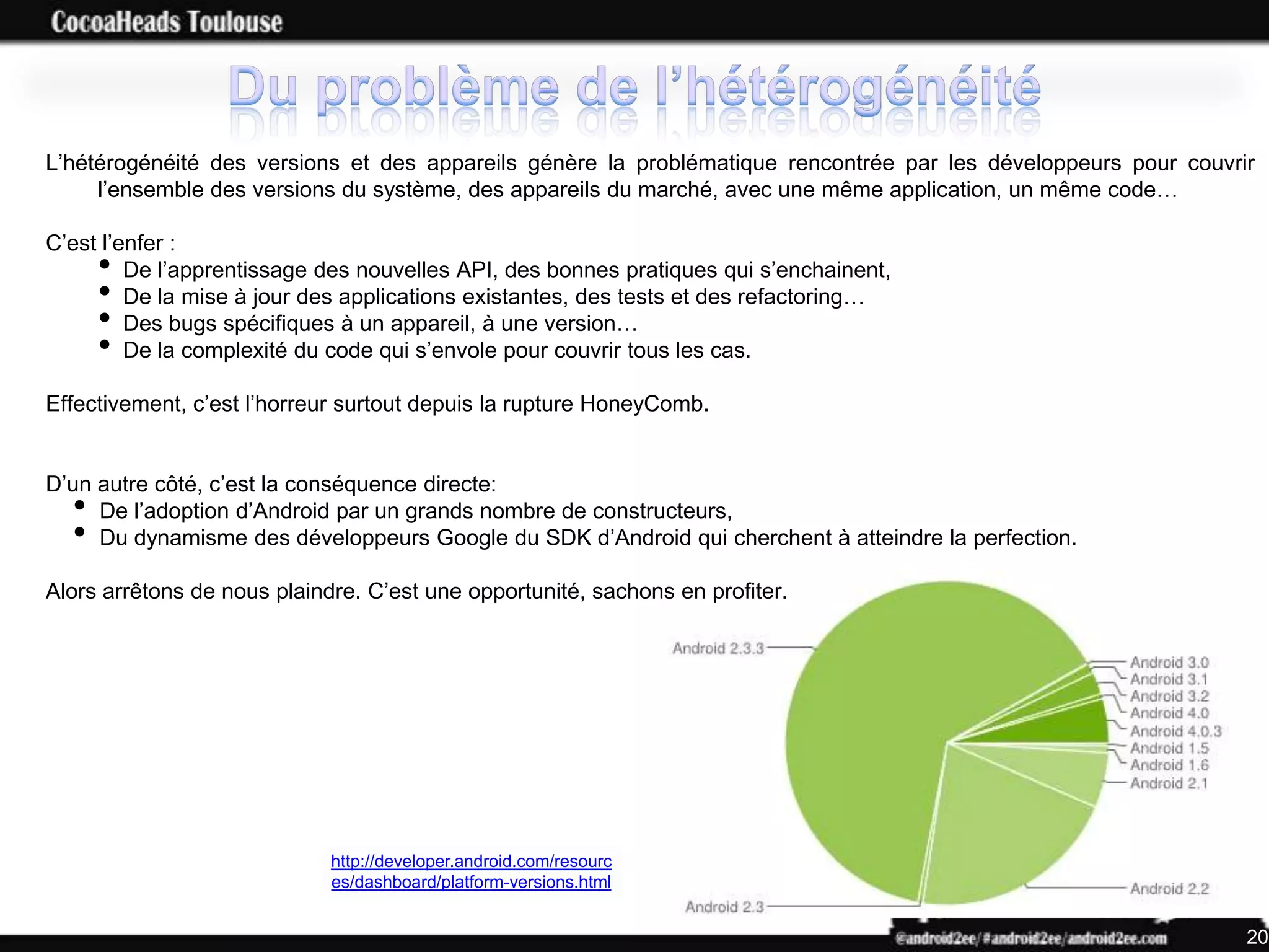 L’hétérogénéité des versions et des appareils génère la problématique rencontrée par les développeurs pour couvrir
     l’ensemble des versions du système, des appareils du marché, avec une même application, un même code…

C’est l’enfer :
      •  De l’apprentissage des nouvelles API, des bonnes pratiques qui s’enchainent,
      •  De la mise à jour des applications existantes, des tests et des refactoring…
      •  Des bugs spécifiques à un appareil, à une version…
      •  De la complexité du code qui s’envole pour couvrir tous les cas.

Effectivement, c’est l’horreur surtout depuis la rupture HoneyComb.


D’un autre côté, c’est la conséquence directe:
  •  De l’adoption d’Android par un grands nombre de constructeurs,
  •  Du dynamisme des développeurs Google du SDK d’Android qui cherchent à atteindre la perfection.

Alors arrêtons de nous plaindre. C’est une opportunité, sachons en profiter.




                             http://developer.android.com/resourc
                             es/dashboard/platform-versions.html


                                                                                                                 20
 