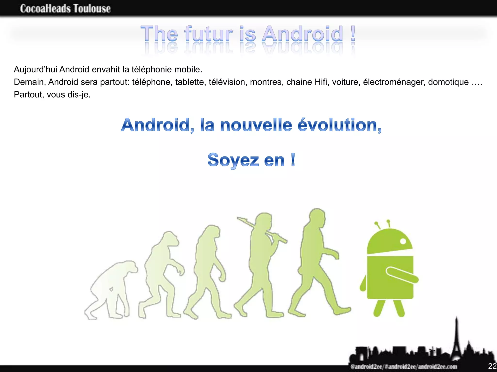 Aujourd’hui Android envahit la téléphonie mobile.
Demain, Android sera partout: téléphone, tablette, télévision, montres, chaine Hifi, voiture, électroménager, domotique ….
Partout, vous dis-je.




                                                                                                                             22
 