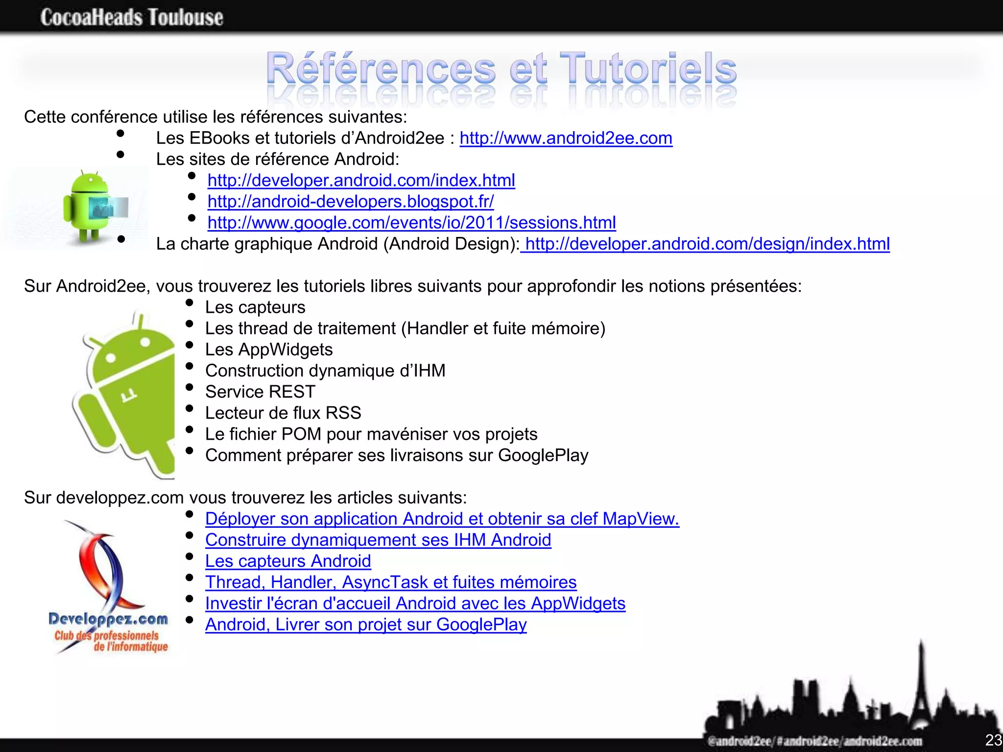 Cette conférence utilise les références suivantes:
           •    Les EBooks et tutoriels d’Android2ee : http://www.android2ee.com
           •    Les sites de référence Android:
                     •  http://developer.android.com/index.html
                     •  http://android-developers.blogspot.fr/
                     •  http://www.google.com/events/io/2011/sessions.html
           •    La charte graphique Android (Android Design): http://developer.android.com/design/index.html

Sur Android2ee, vous trouverez les tutoriels libres suivants pour approfondir les notions présentées:
                    • Les capteurs
                    • Les thread de traitement (Handler et fuite mémoire)
                    • Les AppWidgets
                    • Construction dynamique d’IHM
                    • Service REST
                    • Lecteur de flux RSS
                    • Le fichier POM pour mavéniser vos projets
                    • Comment préparer ses livraisons sur GooglePlay

Sur developpez.com vous trouverez les articles suivants:
                    •Déployer son application Android et obtenir sa clef MapView.
                    •Construire dynamiquement ses IHM Android
                    •Les capteurs Android
                    •Thread, Handler, AsyncTask et fuites mémoires
                    •Investir l'écran d'accueil Android avec les AppWidgets
                    •Android, Livrer son projet sur GooglePlay




                                                                                                               23
 