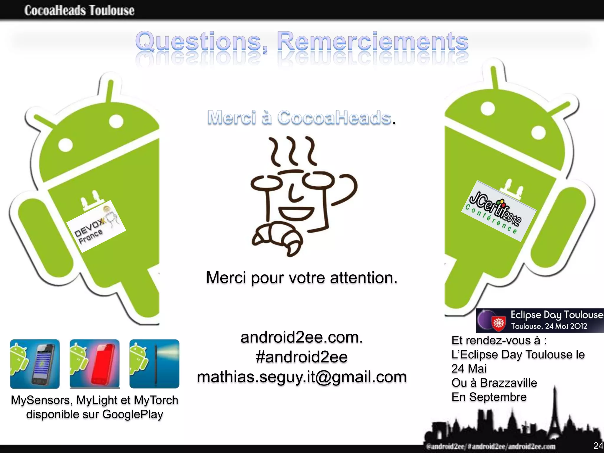 .




                                 Merci pour votre attention.


                                     android2ee.com.           Et rendez-vous à :
                                       #android2ee             L’Eclipse Day Toulouse le
                                                               24 Mai
                                mathias.seguy.it@gmail.com     Ou à Brazzaville
MySensors, MyLight et MyTorch                                  En Septembre
  disponible sur GooglePlay

                                                                                           24
 