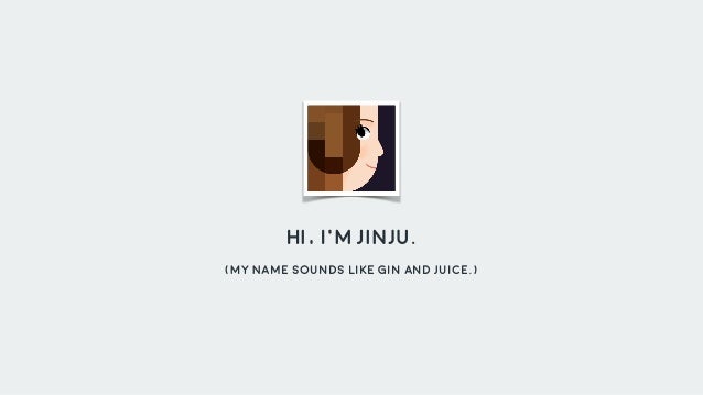 Hi, I'm Jinju.
(My Name sounds like Gin and Juice.)
 